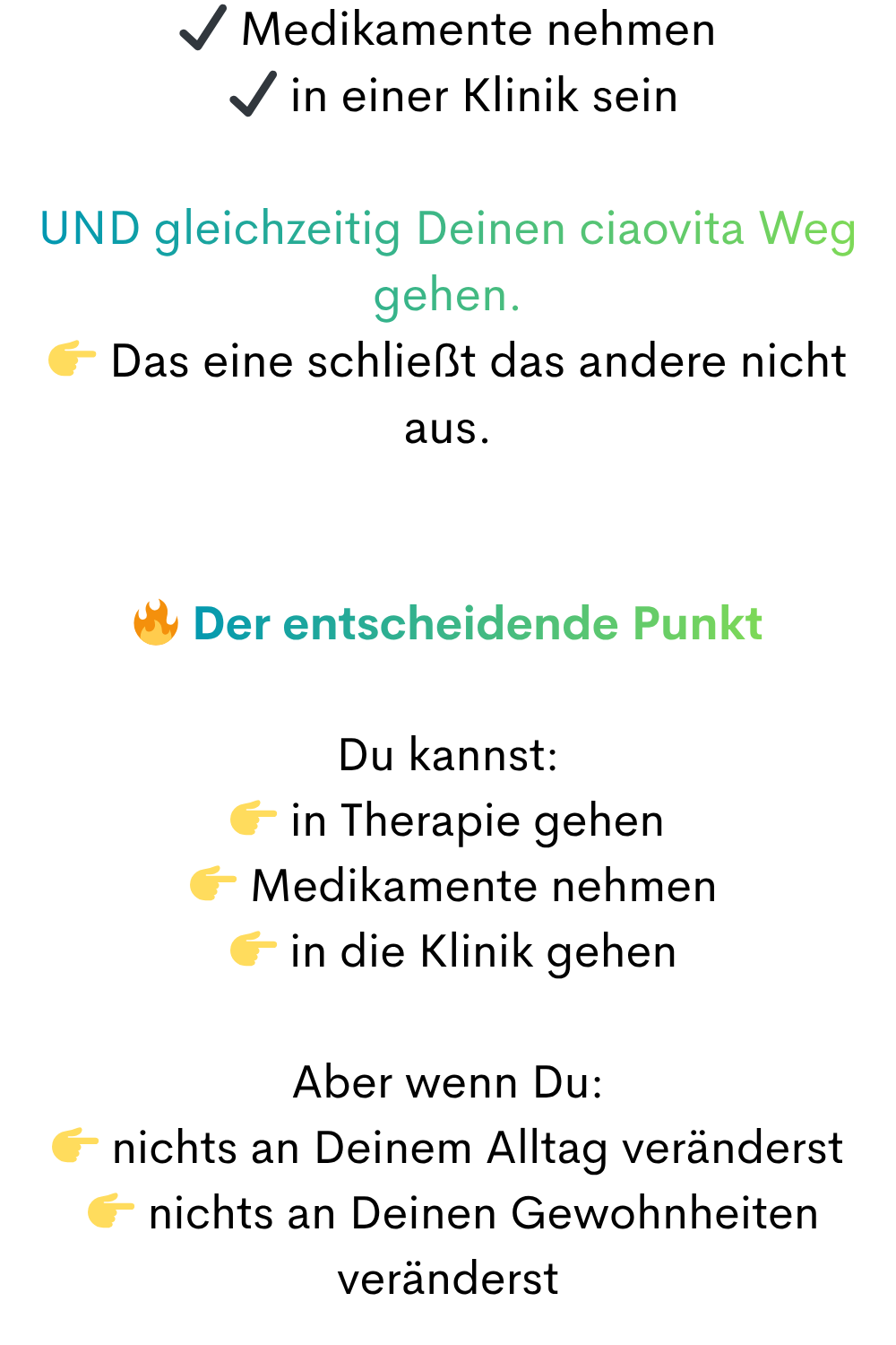 ✔ Medikamente nehmen
 ✔ in einer Klinik sein
UND gleichzeitig Deinen ciaovita Weg gehen.
 Das eine schließt das andere nicht aus.
 Der entscheidende Punkt
Du kannst:
 in Therapie gehen
  Medikamente nehmen
  in die Klinik gehen
Aber wenn Du:
 nichts an Deinem Alltag veränderst
  nichts an Deinen Gewohnheiten veränderst
