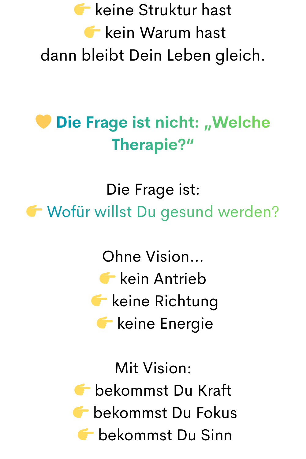  keine Struktur hast
  kein Warum hast
dann bleibt Dein Leben gleich.
 Die Frage ist nicht: „Welche Therapie?“
Die Frage ist:
 Wofür willst Du gesund werden?
Ohne Vision…
 kein Antrieb
  keine Richtung
  keine Energie
Mit Vision:
 bekommst Du Kraft
  bekommst Du Fokus
  bekommst Du Sinn
