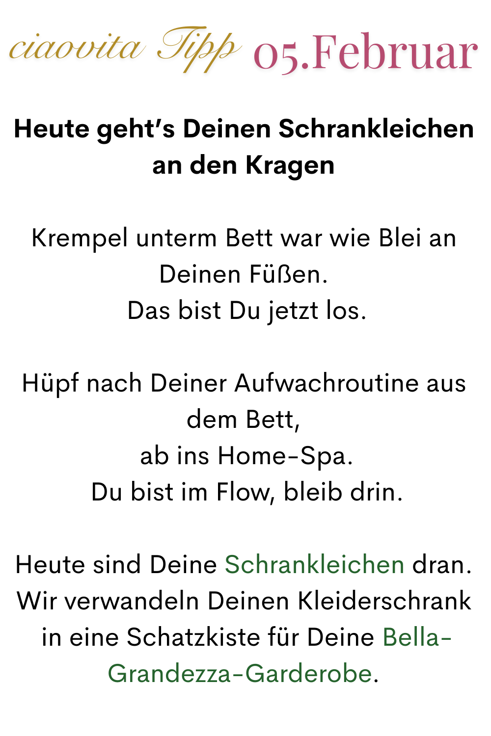 ciaovita Tipp 05. Februar
Heute geht’s Deinen Schrankleichen an den Kragen
Krempel unterm Bett war wie Blei an Deinen Füßen.
 Das bist Du jetzt los.
Hüpf nach Deiner Aufwachroutine aus dem Bett,
 ab ins Home-Spa.
 Du bist im Flow, bleib drin.
Heute sind Deine Schrankleichen dran.
Wir verwandeln Deinen Kleiderschrank
 in eine Schatzkiste für Deine Bella-Grandezza-Garderobe.