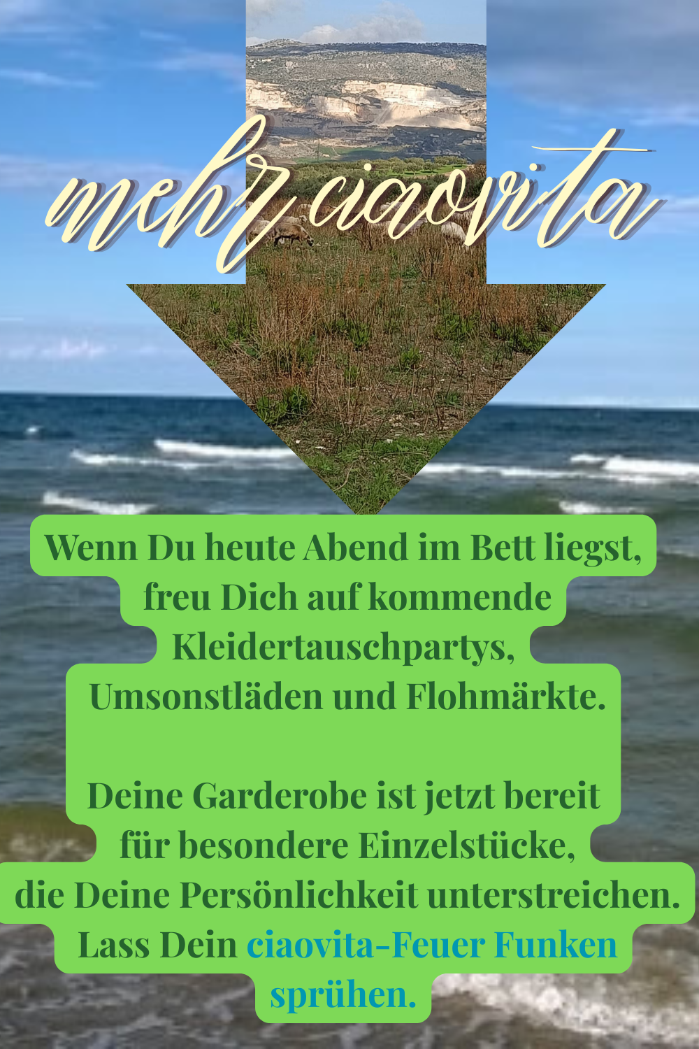 mehr ciaovita
Wenn Du heute Abend im Bett liegst,
 freu Dich auf kommende Kleidertauschpartys,
 Umsonstläden und Flohmärkte.
Deine Garderobe ist jetzt bereit
 für besondere Einzelstücke,
 die Deine Persönlichkeit unterstreichen.
Lass Dein ciaovita-Feuer Funken sprühen.
