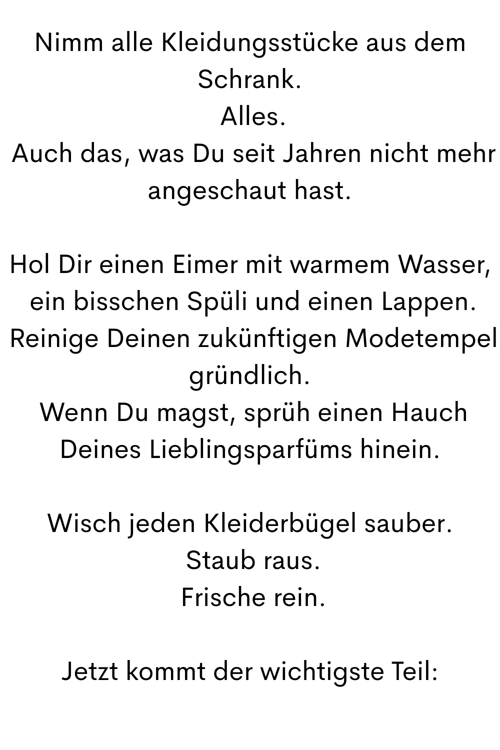 Nimm alle Kleidungsstücke aus dem Schrank.
 Alles.
 Auch das, was Du seit Jahren nicht mehr angeschaut hast.
Hol Dir einen Eimer mit warmem Wasser,
 ein bisschen Spüli und einen Lappen.
 Reinige Deinen zukünftigen Modetempel gründlich.
 Wenn Du magst, sprüh einen Hauch Deines Lieblingsparfüms hinein.
Wisch jeden Kleiderbügel sauber.
 Staub raus.
 Frische rein.
Jetzt kommt der wichtigste Teil:
