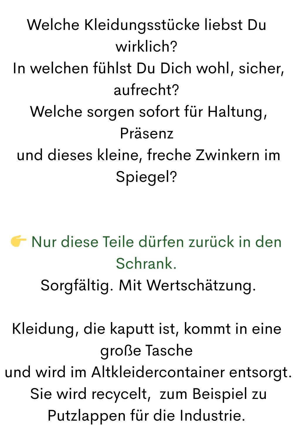 Welche Kleidungsstücke liebst Du wirklich?
 In welchen fühlst Du Dich wohl, sicher, aufrecht?
 Welche sorgen sofort für Haltung, Präsenz
 und dieses kleine, freche Zwinkern im Spiegel?
 Nur diese Teile dürfen zurück in den Schrank.
 Sorgfältig. Mit Wertschätzung.
Kleidung, die kaputt ist, kommt in eine große Tasche
 und wird im Altkleidercontainer entsorgt.
 Sie wird recycelt,  zum Beispiel zu Putzlappen für die Industrie.