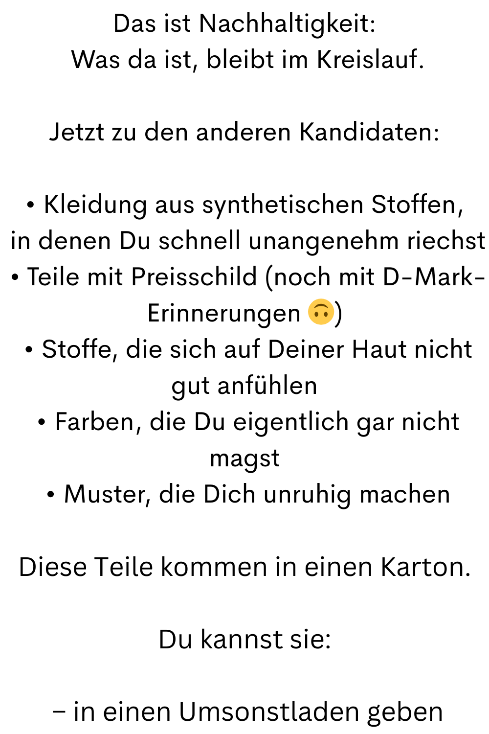 Das ist Nachhaltigkeit:
 Was da ist, bleibt im Kreislauf.
Jetzt zu den anderen Kandidaten:
• Kleidung aus synthetischen Stoffen,
 in denen Du schnell unangenehm riechst
 • Teile mit Preisschild (noch mit D-Mark-Erinnerungen )
 • Stoffe, die sich auf Deiner Haut nicht gut anfühlen
 • Farben, die Du eigentlich gar nicht magst
 • Muster, die Dich unruhig machen
Diese Teile kommen in einen Karton.
Du kannst sie:
 – in einen Umsonstladen geben