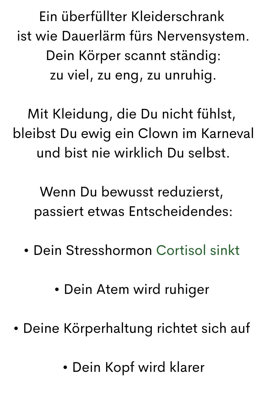 Ein überfüllter Kleiderschrank
 ist wie Dauerlärm fürs Nervensystem.
 Dein Körper scannt ständig:
 zu viel, zu eng, zu unruhig.
Mit Kleidung, die Du nicht fühlst,
 bleibst Du ewig ein Clown im Karneval
 und bist nie wirklich Du selbst.
Wenn Du bewusst reduzierst,
 passiert etwas Entscheidendes:
• Dein Stresshormon Cortisol sinkt
• Dein Atem wird ruhiger
• Deine Körperhaltung richtet sich auf
 • Dein Kopf wird klarer
