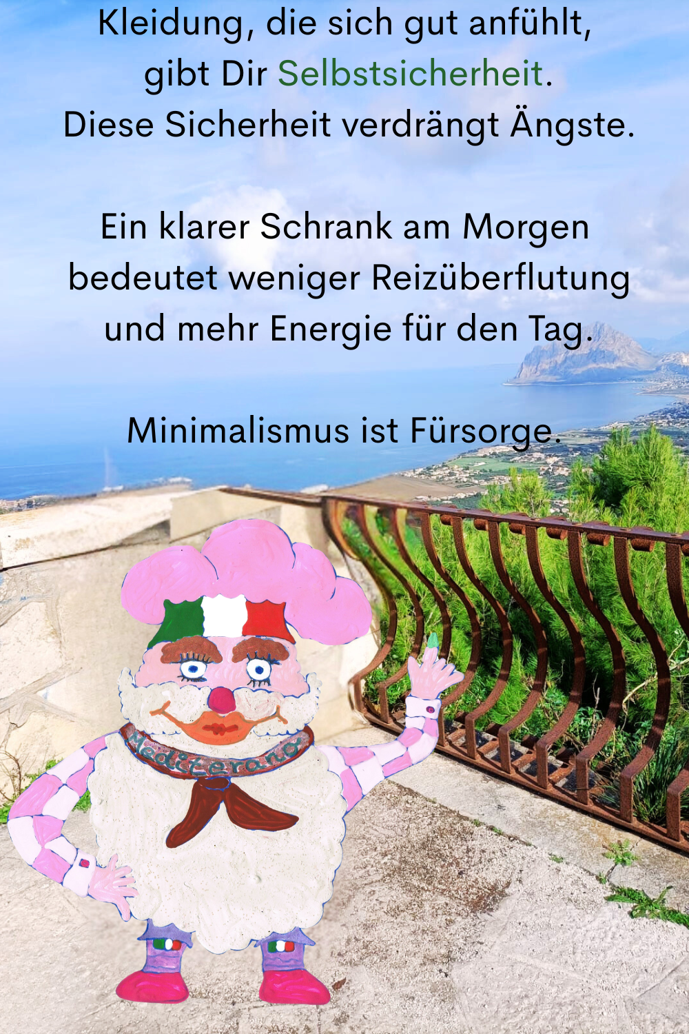 Kleidung, die sich gut anfühlt,
 gibt Dir Selbstsicherheit.
 Diese Sicherheit verdrängt Ängste.
Ein klarer Schrank am Morgen
 bedeutet weniger Reizüberflutung
 und mehr Energie für den Tag.
Minimalismus ist Fürsorge.
