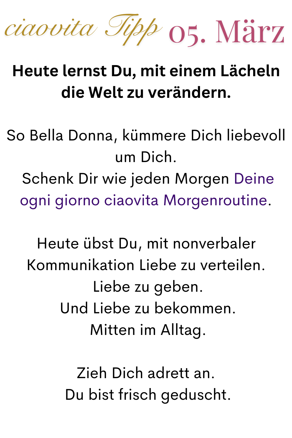 ciaovita Tipp 05. März
Heute lernst Du, mit einem Lächeln die Welt zu verändern.
So Bella Donna, kümmere Dich liebevoll um Dich.
 Schenk Dir wie jeden Morgen Deine ogni giorno ciaovita Morgenroutine.
Heute übst Du, mit nonverbaler Kommunikation Liebe zu verteilen.
 Liebe zu geben.
 Und Liebe zu bekommen.
 Mitten im Alltag.
Zieh Dich adrett an.
 Du bist frisch geduscht.
