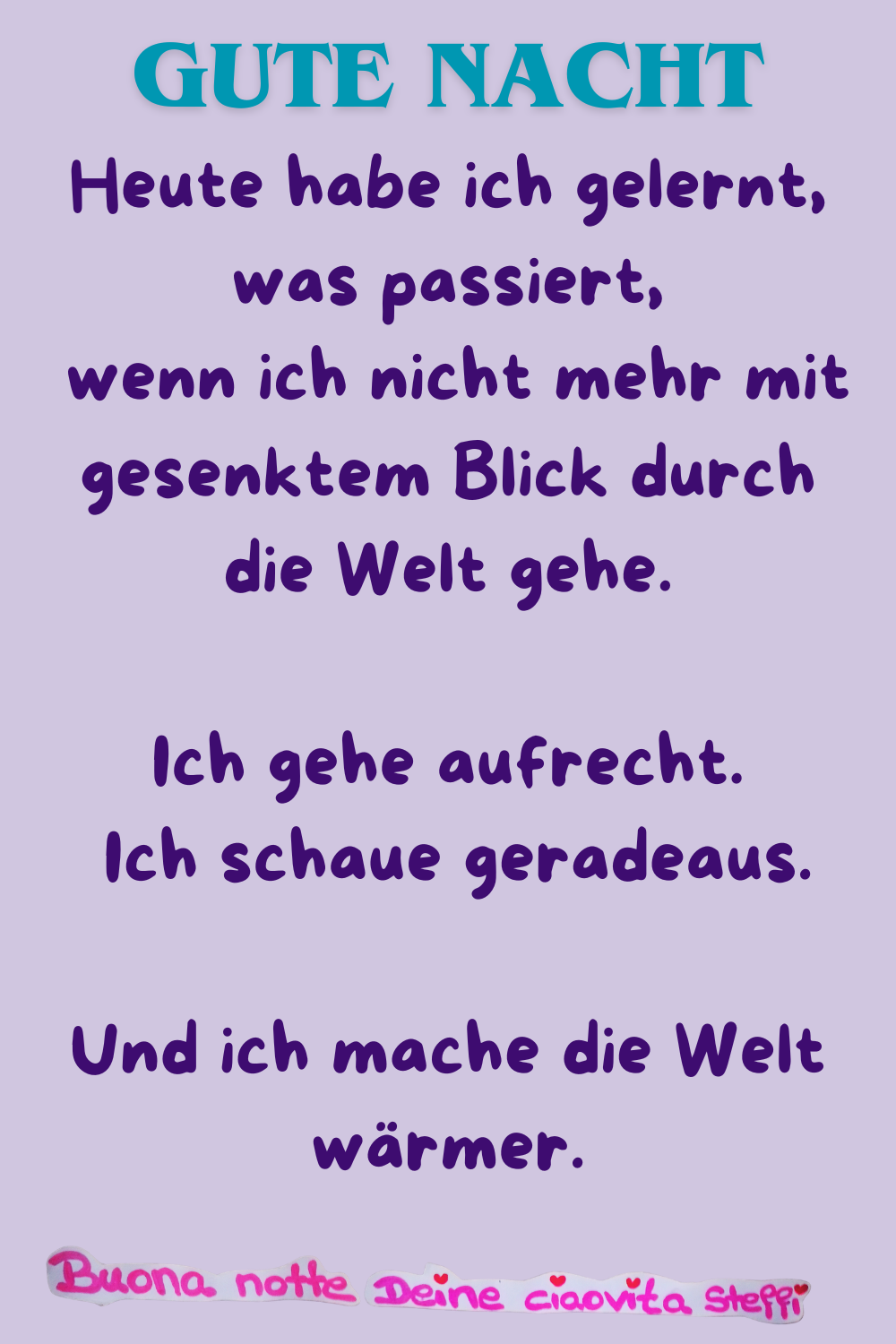 Gute Nacht
Heute habe ich gelernt, was passiert,
wenn ich nicht mehr mit gesenktem Blick durch die Welt gehe.
Ich gehe aufrecht.
Ich schaue geradeaus.
Und ich mache die Welt wärmer.
Buona notte,
Deine ciaovita Steffi ❤️
