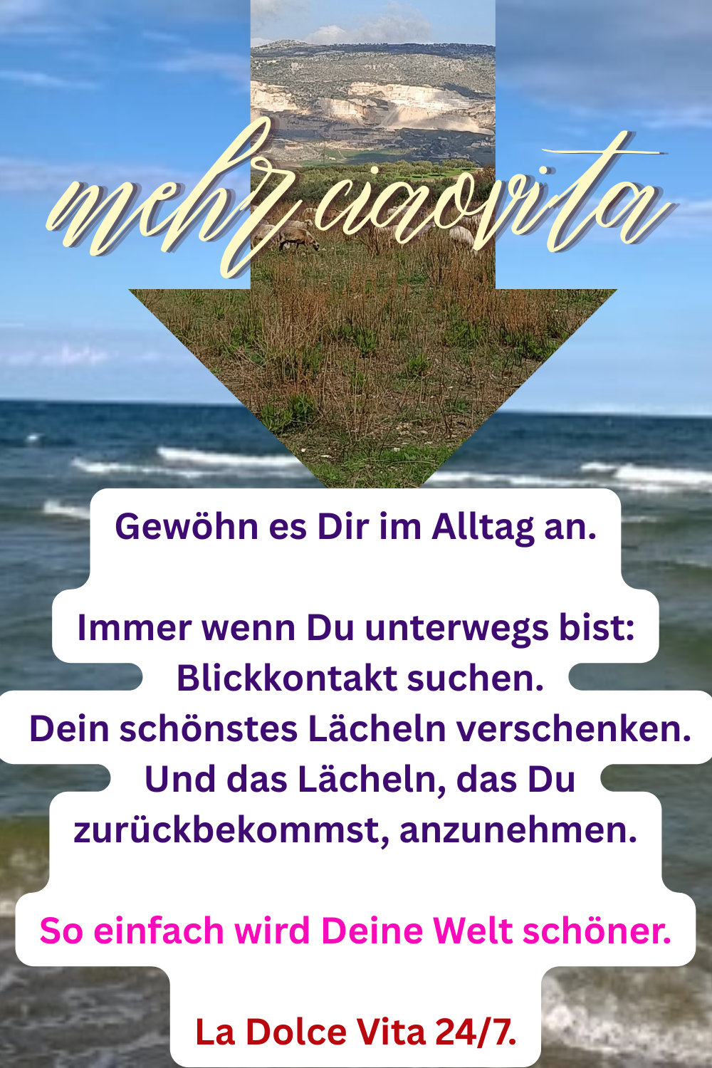 mehr ciaovita
Gewöhn es Dir im Alltag an.
Immer wenn Du unterwegs bist:
Blickkontakt suchen.
Dein schönstes Lächeln verschenken.
Und das Lächeln, das Du zurückbekommst, anzunehmen.
So einfach wird Deine Welt schöner.
La Dolce Vita 24/7.