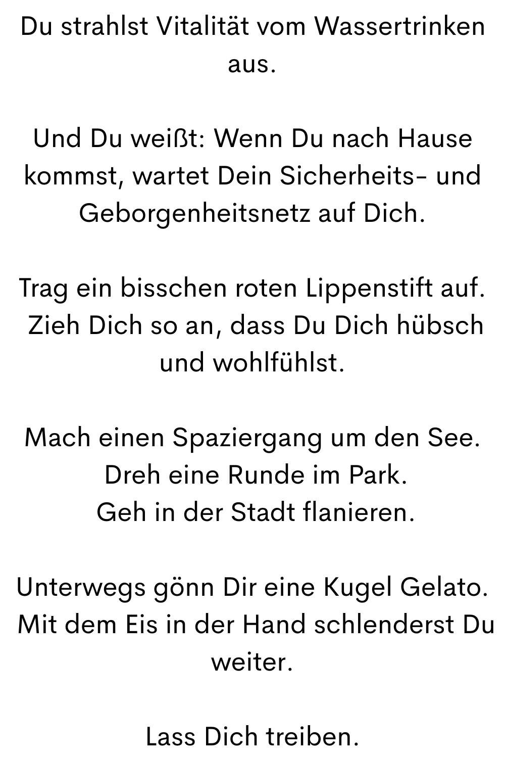 Du strahlst Vitalität vom Wassertrinken aus.
Und Du weißt: Wenn Du nach Hause kommst, wartet Dein Sicherheits- und Geborgenheitsnetz auf Dich.
Trag ein bisschen roten Lippenstift auf.
 Zieh Dich so an, dass Du Dich hübsch und wohlfühlst.
Mach einen Spaziergang um den See.
 Dreh eine Runde im Park.
 Geh in der Stadt flanieren.
Unterwegs gönn Dir eine Kugel Gelato.
 Mit dem Eis in der Hand schlenderst Du weiter.
Lass Dich treiben.
 