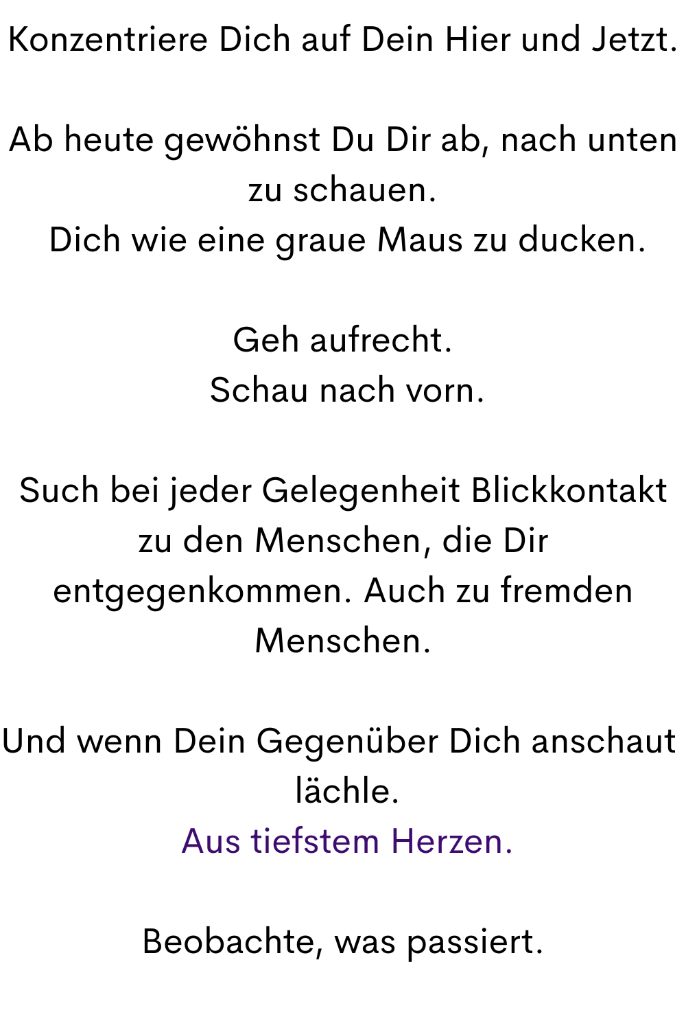 Konzentriere Dich auf Dein Hier und Jetzt.
Ab heute gewöhnst Du Dir ab, nach unten zu schauen.
 Dich wie eine graue Maus zu ducken.
Geh aufrecht.
 Schau nach vorn.
Such bei jeder Gelegenheit Blickkontakt zu den Menschen, die Dir entgegenkommen. Auch zu fremden Menschen.
Und wenn Dein Gegenüber Dich anschaut 
 lächle.
 Aus tiefstem Herzen.
Beobachte, was passiert.
