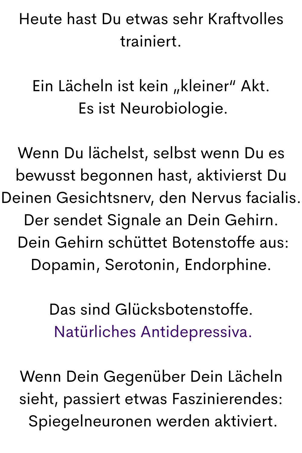 Heute hast Du etwas sehr Kraftvolles trainiert.
Ein Lächeln ist kein „kleiner“ Akt.
 Es ist Neurobiologie.
Wenn Du lächelst, selbst wenn Du es bewusst begonnen hast, aktivierst Du Deinen Gesichtsnerv, den Nervus facialis. Der sendet Signale an Dein Gehirn.
 Dein Gehirn schüttet Botenstoffe aus: Dopamin, Serotonin, Endorphine.
Das sind Glücksbotenstoffe.
 Natürliches Antidepressiva.
Wenn Dein Gegenüber Dein Lächeln sieht, passiert etwas Faszinierendes:
 Spiegelneuronen werden aktiviert.
