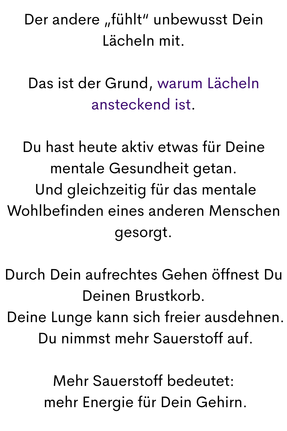 Der andere „fühlt“ unbewusst Dein Lächeln mit.
Das ist der Grund, warum Lächeln ansteckend ist.
Du hast heute aktiv etwas für Deine mentale Gesundheit getan.
 Und gleichzeitig für das mentale Wohlbefinden eines anderen Menschen gesorgt.
Durch Dein aufrechtes Gehen öffnest Du Deinen Brustkorb.
 Deine Lunge kann sich freier ausdehnen.
 Du nimmst mehr Sauerstoff auf.
Mehr Sauerstoff bedeutet:
 mehr Energie für Dein Gehirn.
