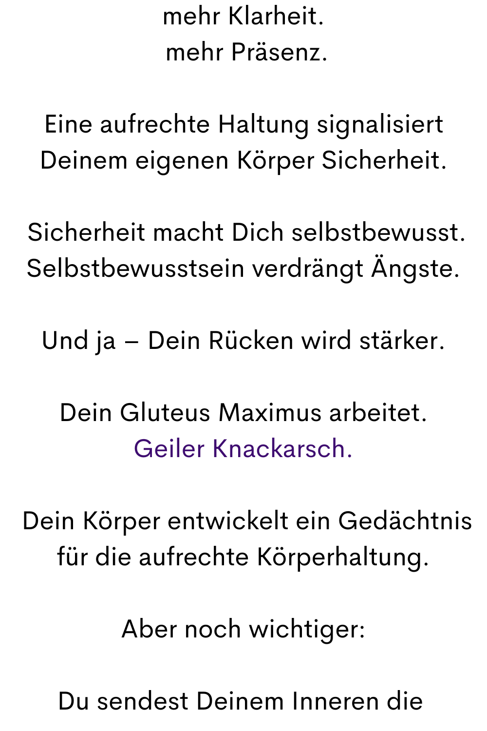 mehr Klarheit.
 mehr Präsenz.
Eine aufrechte Haltung signalisiert Deinem eigenen Körper Sicherheit.
 Sicherheit macht Dich selbstbewusst.
Selbstbewusstsein verdrängt Ängste.
Und ja – Dein Rücken wird stärker.
Dein Gluteus Maximus arbeitet.
Geiler Knackarsch.
 Dein Körper entwickelt ein Gedächtnis für die aufrechte Körperhaltung.
Aber noch wichtiger:
Du sendest Deinem Inneren die 
