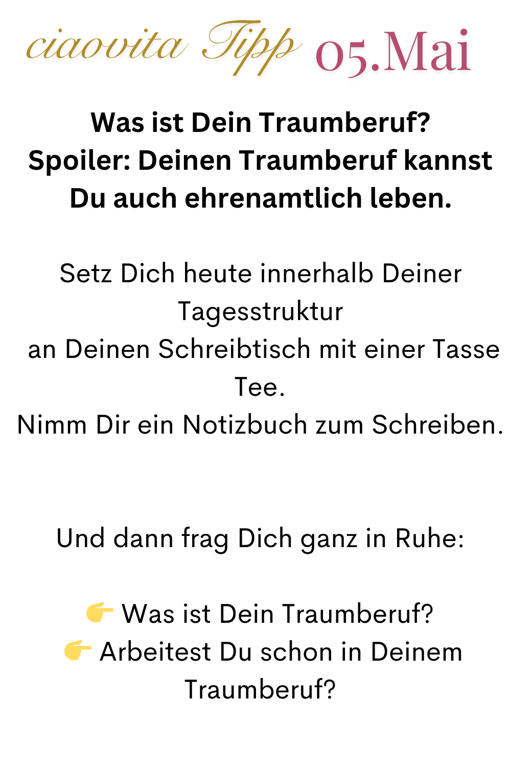 ciaovita Tipp  05.Mai
Was ist Dein Traumberuf?
Spoiler: Deinen Traumberuf kannst Du auch ehrenamtlich leben.
Setz Dich heute innerhalb Deiner Tagesstruktur
 an Deinen Schreibtisch mit einer Tasse Tee.
Nimm Dir ein Notizbuch zum Schreiben.
Und dann frag Dich ganz in Ruhe:
 Was ist Dein Traumberuf?
  Arbeitest Du schon in Deinem Traumberuf?