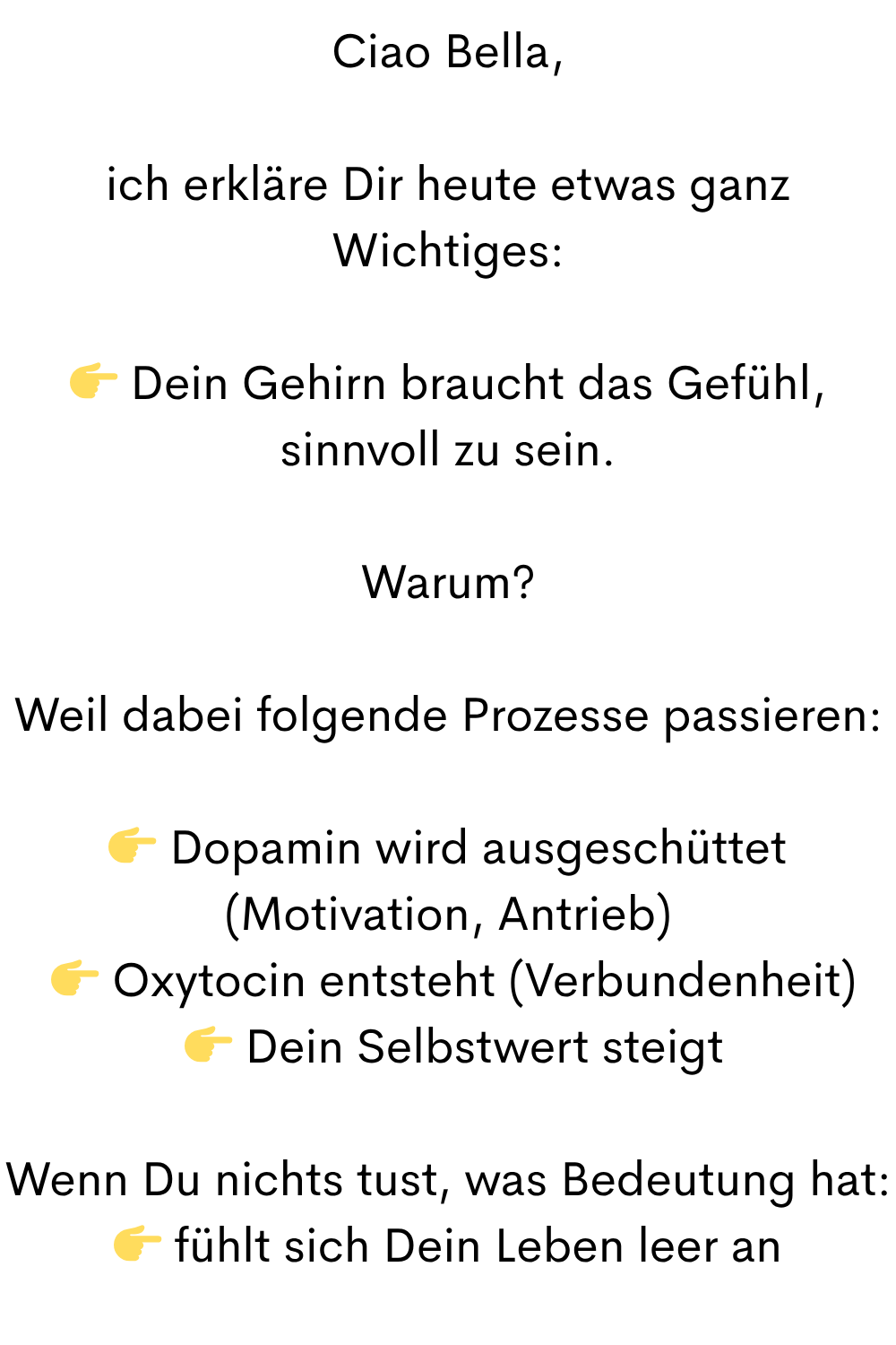 Ciao Bella,
ich erkläre Dir heute etwas ganz Wichtiges:
 Dein Gehirn braucht das Gefühl, sinnvoll zu sein.
Warum?
Weil dabei folgende Prozesse passieren:
 Dopamin wird ausgeschüttet (Motivation, Antrieb)
  Oxytocin entsteht (Verbundenheit)
  Dein Selbstwert steigt
Wenn Du nichts tust, was Bedeutung hat:
 fühlt sich Dein Leben leer an
