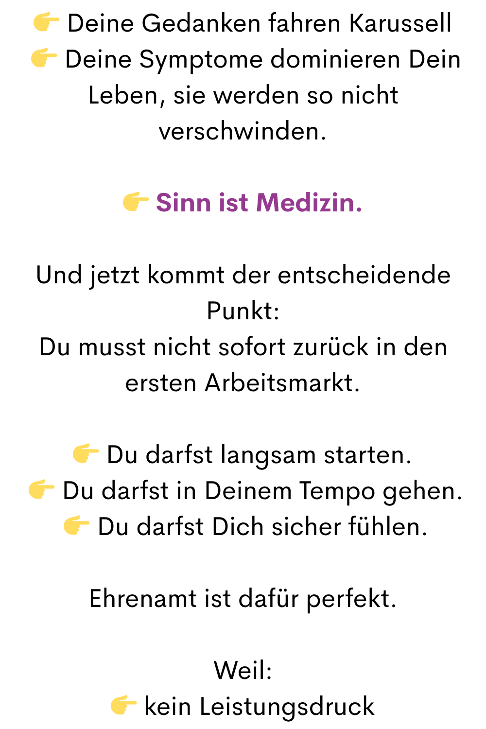  Deine Gedanken fahren Karussell
  Deine Symptome dominieren Dein Leben, sie werden so nicht verschwinden.
 Sinn ist Medizin.
Und jetzt kommt der entscheidende Punkt:
Du musst nicht sofort zurück in den ersten Arbeitsmarkt.
 Du darfst langsam starten.
  Du darfst in Deinem Tempo gehen.
  Du darfst Dich sicher fühlen.
Ehrenamt ist dafür perfekt.
Weil:
 kein Leistungsdruck
