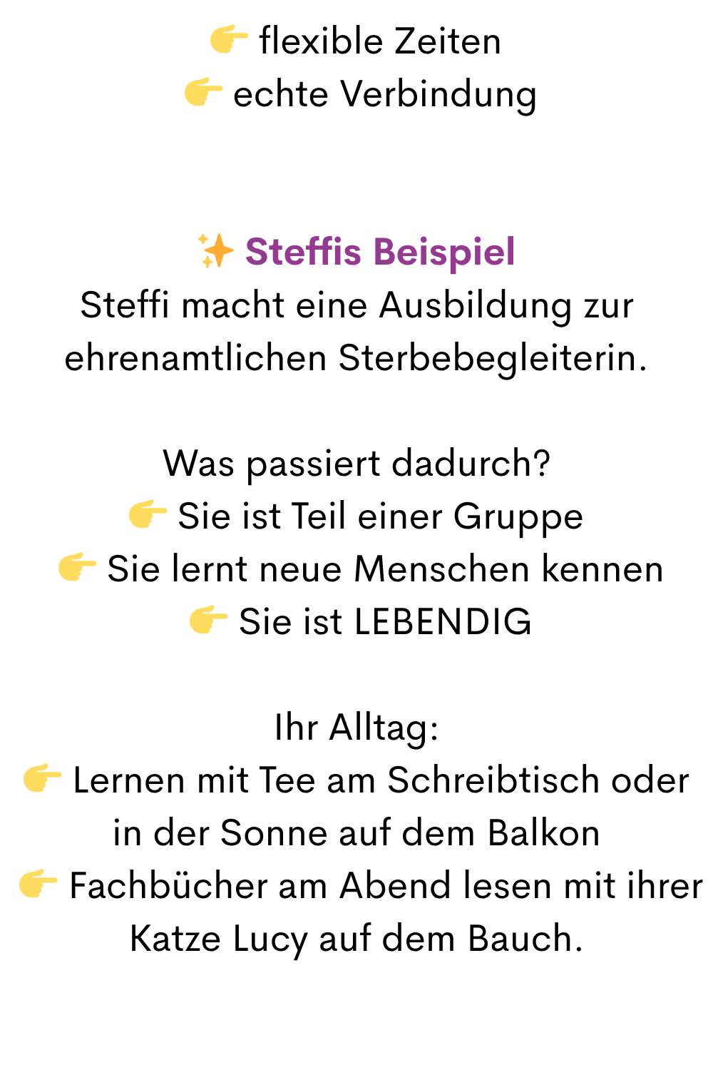  flexible Zeiten
  echte Verbindung
✨ Steffis Beispiel
Steffi macht eine Ausbildung zur ehrenamtlichen Sterbebegleiterin.
Was passiert dadurch?
 Sie ist Teil einer Gruppe
  Sie lernt neue Menschen kennen
  Sie ist LEBENDIG
Ihr Alltag:
 Lernen mit Tee am Schreibtisch oder in der Sonne auf dem Balkon
  Fachbücher am Abend lesen mit ihrer Katze Lucy auf dem Bauch.
