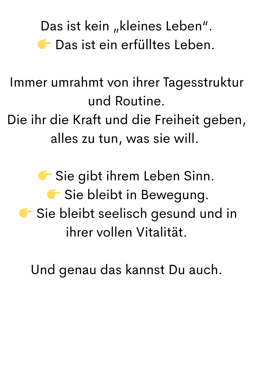 Das ist kein „kleines Leben“.
 Das ist ein erfülltes Leben.
Immer umrahmt von ihrer Tagesstruktur und Routine.
Die ihr die Kraft und die Freiheit geben, alles zu tun, was sie will. 
 Sie gibt ihrem Leben Sinn.
  Sie bleibt in Bewegung.
  Sie bleibt seelisch gesund und in ihrer vollen Vitalität.
Und genau das kannst Du auch.
