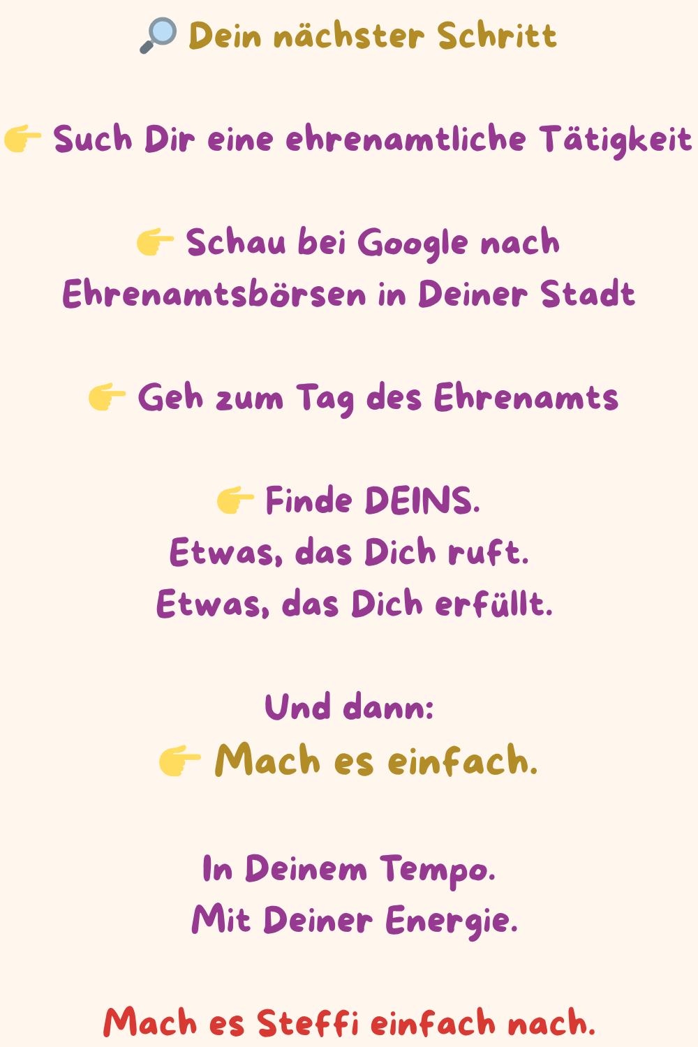  Dein nächster Schritt
 Such Dir eine ehrenamtliche Tätigkeit
 Schau bei Google nach Ehrenamtsbörsen in Deiner Stadt
  Geh zum Tag des Ehrenamts
 Finde DEINS.
Etwas, das Dich ruft.
 Etwas, das Dich erfüllt.
Und dann:
 Mach es einfach.
In Deinem Tempo.
 Mit Deiner Energie.
Mach es Steffi einfach nach.
