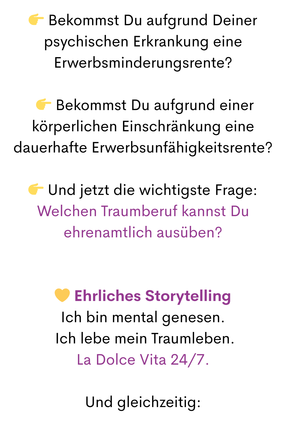  Bekommst Du aufgrund Deiner psychischen Erkrankung eine Erwerbsminderungsrente?
  Bekommst Du aufgrund einer körperlichen Einschränkung eine dauerhafte Erwerbsunfähigkeitsrente?
 Und jetzt die wichtigste Frage:
Welchen Traumberuf kannst Du ehrenamtlich ausüben?
 Ehrliches Storytelling
Ich bin mental genesen.
 Ich lebe mein Traumleben.
La Dolce Vita 24/7.
Und gleichzeitig:
