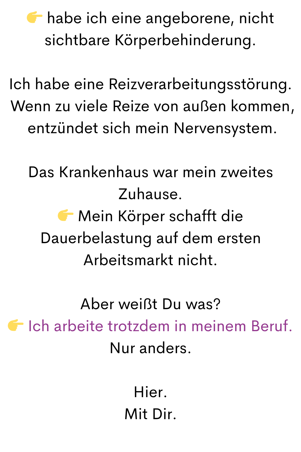  habe ich eine angeborene, nicht sichtbare Körperbehinderung.
Ich habe eine Reizverarbeitungsstörung.
 Wenn zu viele Reize von außen kommen,
 entzündet sich mein Nervensystem.
Das Krankenhaus war mein zweites Zuhause.
 Mein Körper schafft die Dauerbelastung auf dem ersten Arbeitsmarkt nicht.
Aber weißt Du was?
 Ich arbeite trotzdem in meinem Beruf.
Nur anders.
Hier.
Mit Dir.
