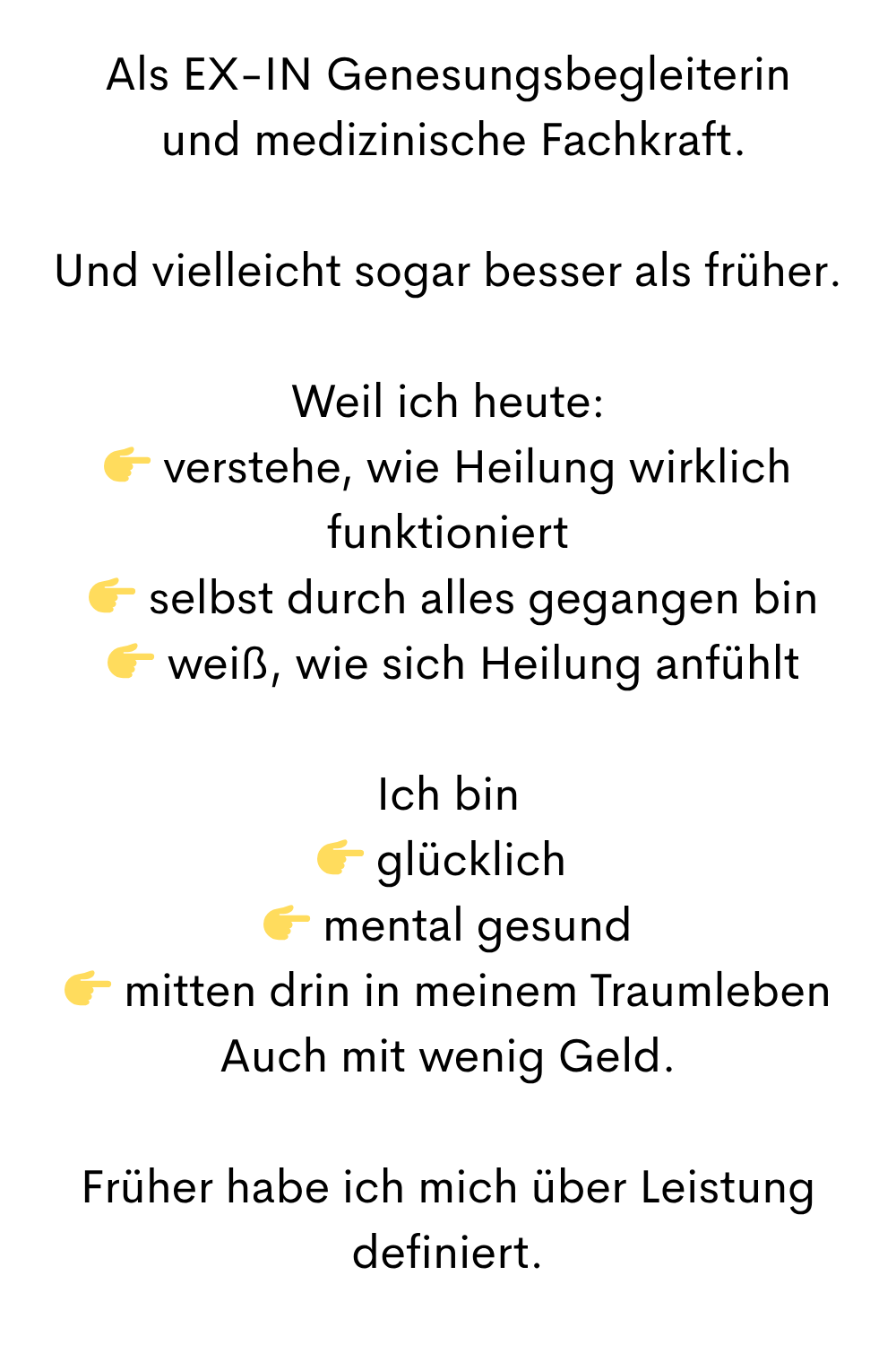 Als EX-IN Genesungsbegleiterin
 und medizinische Fachkraft.
Und vielleicht sogar besser als früher.
Weil ich heute:
 verstehe, wie Heilung wirklich funktioniert
  selbst durch alles gegangen bin
  weiß, wie sich Heilung anfühlt
Ich bin
 glücklich 
  mental gesund 
  mitten drin in meinem Traumleben 
Auch mit wenig Geld.
Früher habe ich mich über Leistung definiert.