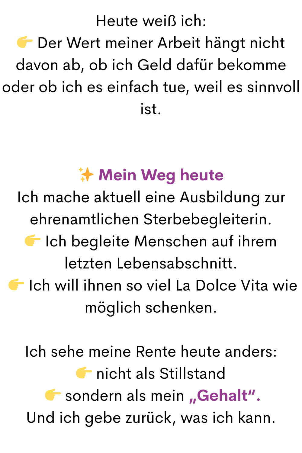 Heute weiß ich:
 Der Wert meiner Arbeit hängt nicht davon ab, ob ich Geld dafür bekomme oder ob ich es einfach tue, weil es sinnvoll ist.
✨ Mein Weg heute
Ich mache aktuell eine Ausbildung zur ehrenamtlichen Sterbebegleiterin.
 Ich begleite Menschen auf ihrem letzten Lebensabschnitt.
  Ich will ihnen so viel La Dolce Vita wie möglich schenken.
Ich sehe meine Rente heute anders:
 nicht als Stillstand
  sondern als mein „Gehalt“.
Und ich gebe zurück, was ich kann.
