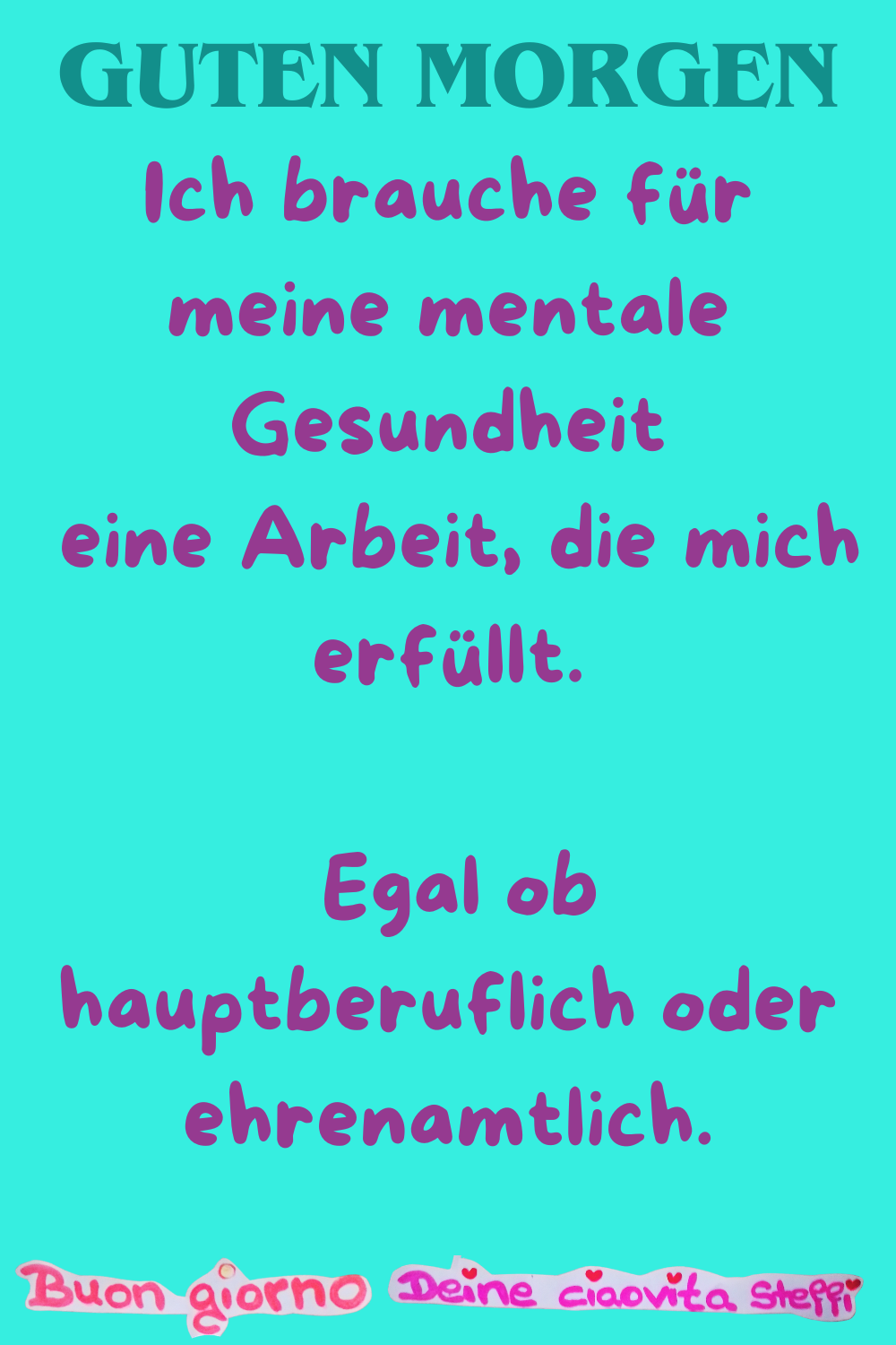 Guten Morgen
Ich brauche für meine mentale Gesundheit
eine Arbeit, die mich erfüllt.
Egal ob hauptberuflich oder ehrenamtlich.
Buongiorno, Deine ciaovita Steffi