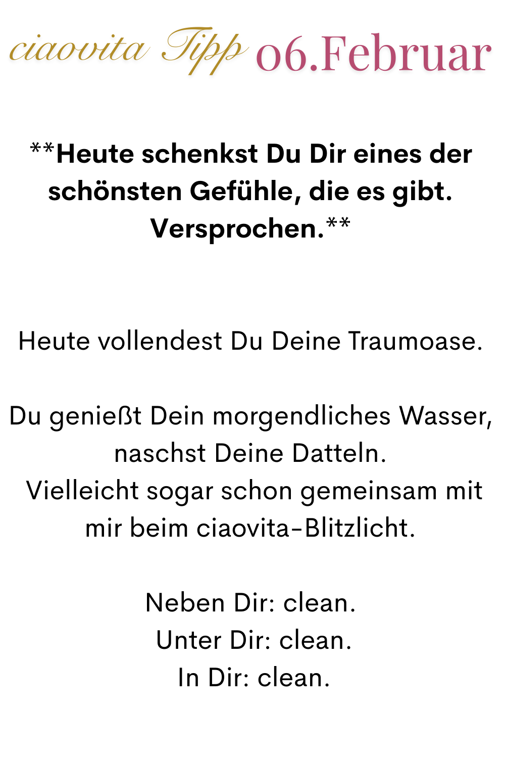ciaovita Tipp 06. Februar
**Heute schenkst Du Dir eines der schönsten Gefühle, die es gibt.
Versprochen.**
Heute vollendest Du Deine Traumoase.
Du genießt Dein morgendliches Wasser, naschst Deine Datteln.
 Vielleicht sogar schon gemeinsam mit mir beim ciaovita-Blitzlicht.
Neben Dir: clean.
 Unter Dir: clean.
 In Dir: clean.