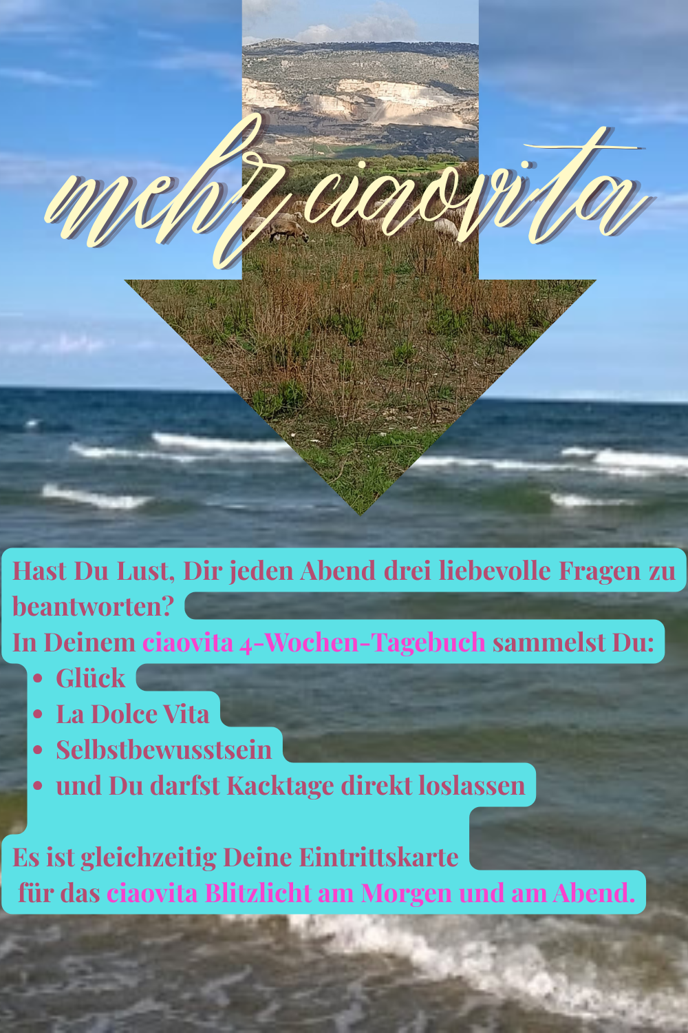 mehr ciaovita
Hast Du Lust, Dir jeden Abend drei liebevolle Fragen zu beantworten?
In Deinem ciaovita 4-Wochen-Tagebuch sammelst Du:
Glück
La Dolce Vita
Selbstbewusstsein
und Du darfst Kacktage direkt loslassen
Es ist gleichzeitig Deine Eintrittskarte
 für das ciaovita Blitzlicht am Morgen und am Abend.
