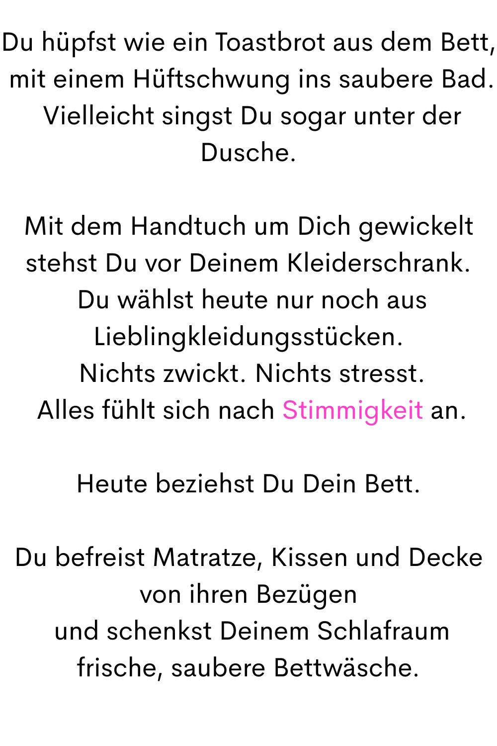 Du hüpfst wie ein Toastbrot aus dem Bett,
 mit einem Hüftschwung ins saubere Bad.
 Vielleicht singst Du sogar unter der Dusche.
Mit dem Handtuch um Dich gewickelt stehst Du vor Deinem Kleiderschrank.
 Du wählst heute nur noch aus Lieblingkleidungsstücken.
 Nichts zwickt. Nichts stresst.
 Alles fühlt sich nach Stimmigkeit an.
Heute beziehst Du Dein Bett.
Du befreist Matratze, Kissen und Decke von ihren Bezügen
 und schenkst Deinem Schlafraum frische, saubere Bettwäsche.
