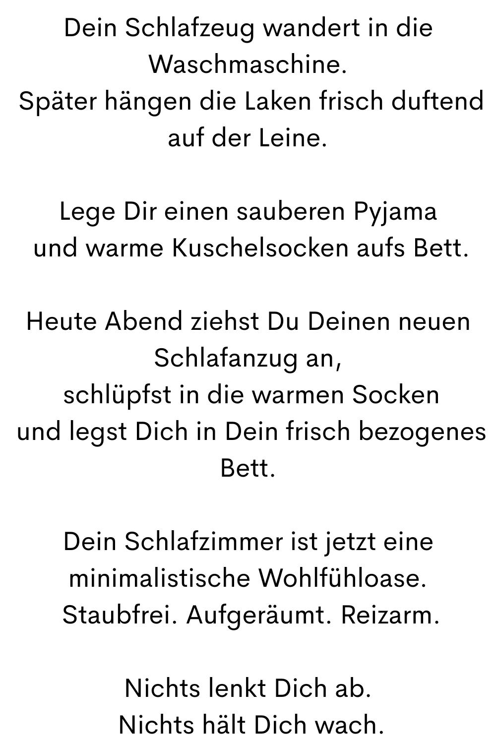 Dein Schlafzeug wandert in die Waschmaschine.
 Später hängen die Laken frisch duftend auf der Leine.
Lege Dir einen sauberen Pyjama
 und warme Kuschelsocken aufs Bett.
Heute Abend ziehst Du Deinen neuen Schlafanzug an,
 schlüpfst in die warmen Socken
 und legst Dich in Dein frisch bezogenes Bett.
Dein Schlafzimmer ist jetzt eine minimalistische Wohlfühloase.
 Staubfrei. Aufgeräumt. Reizarm.
Nichts lenkt Dich ab.
 Nichts hält Dich wach.
