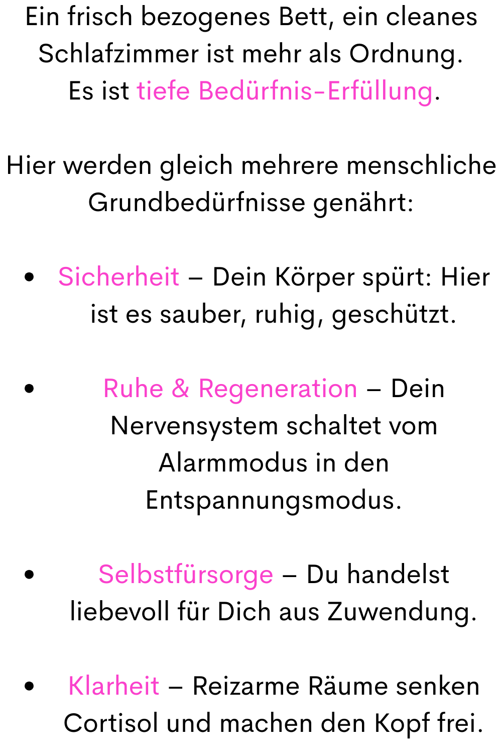 Ein frisch bezogenes Bett, ein cleanes Schlafzimmer ist mehr als Ordnung.
 Es ist tiefe Bedürfnis-Erfüllung.
Hier werden gleich mehrere menschliche Grundbedürfnisse genährt:
Sicherheit – Dein Körper spürt: Hier ist es sauber, ruhig, geschützt.
Ruhe & Regeneration – Dein Nervensystem schaltet vom Alarmmodus in den Entspannungsmodus.
Selbstfürsorge – Du handelst liebevoll für Dich aus Zuwendung.
Klarheit – Reizarme Räume senken Cortisol und machen den Kopf frei.
