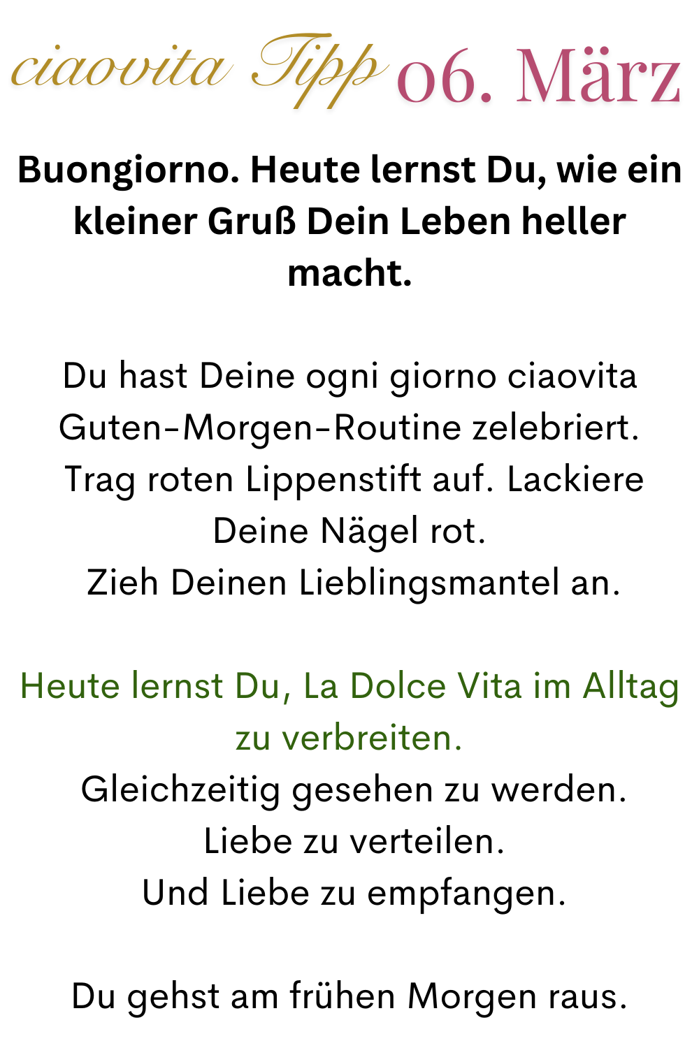 ciaovita Tipp  06.März.
Buongiorno. Heute lernst Du, wie ein kleiner Gruß Dein Leben heller macht.
Du hast Deine ogni giorno ciaovita Guten-Morgen-Routine zelebriert.
 Trag roten Lippenstift auf. Lackiere Deine Nägel rot.
 Zieh Deinen Lieblingsmantel an.
Heute lernst Du, La Dolce Vita im Alltag zu verbreiten.
 Gleichzeitig gesehen zu werden.
 Liebe zu verteilen.
 Und Liebe zu empfangen.
Du gehst am frühen Morgen raus.
