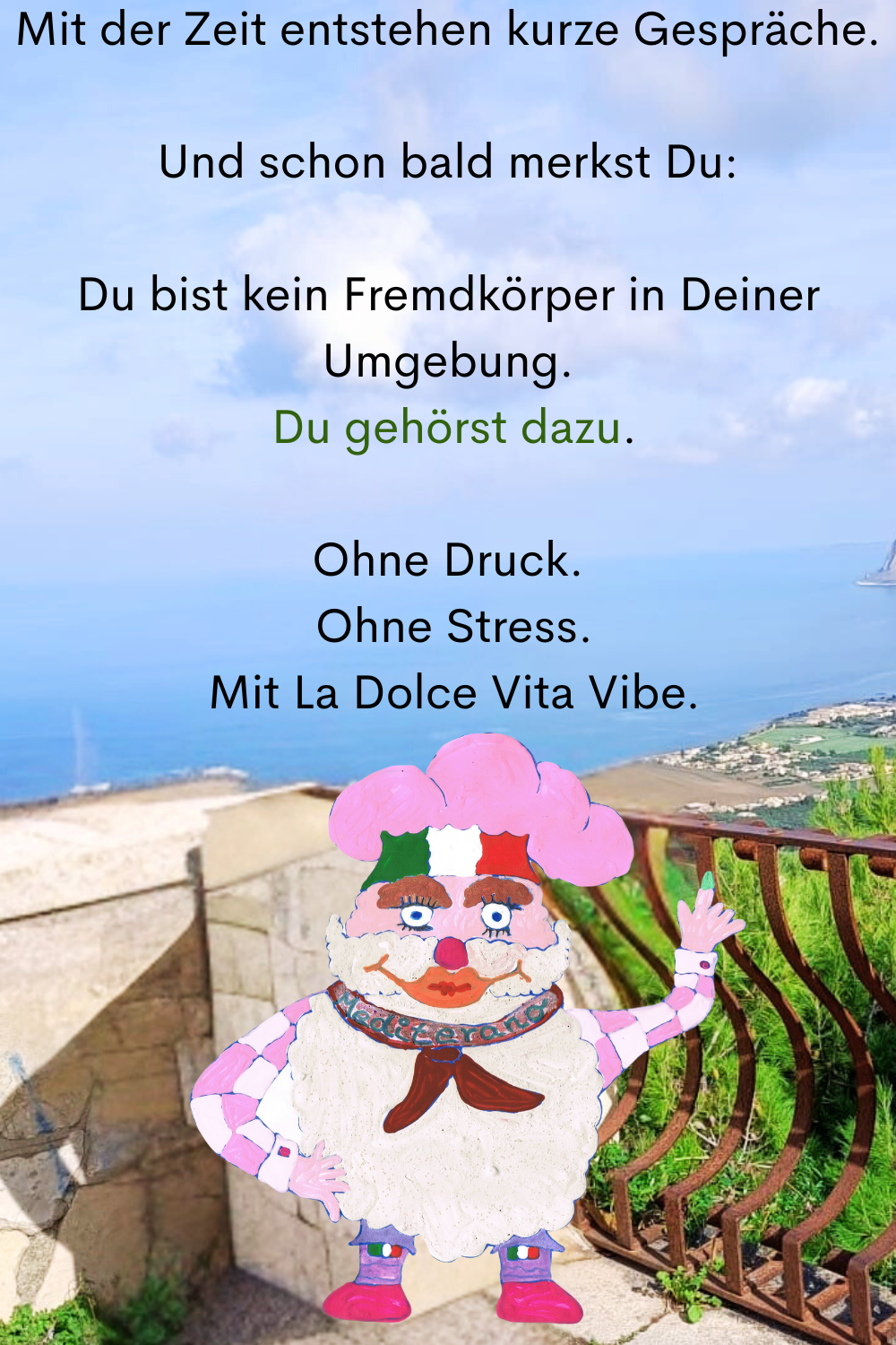 Mit der Zeit entstehen kurze Gespräche.
Und schon bald merkst Du:
Du bist kein Fremdkörper in Deiner Umgebung.
 Du gehörst dazu.
Ohne Druck.
 Ohne Stress.
 Mit La Dolce Vita Vibe.
