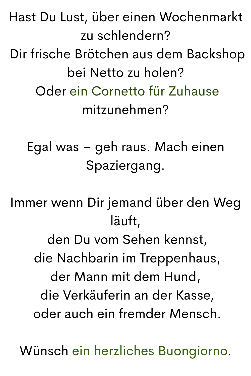 Hast Du Lust, über einen Wochenmarkt zu schlendern?
 Dir frische Brötchen aus dem Backshop bei Netto zu holen?
 Oder ein Cornetto für Zuhause mitzunehmen?
Egal was – geh raus. Mach einen Spaziergang.
Immer wenn Dir jemand über den Weg läuft,
 den Du vom Sehen kennst,
 die Nachbarin im Treppenhaus,
der Mann mit dem Hund,
 die Verkäuferin an der Kasse,
 oder auch ein fremder Mensch.
Wünsch ein herzliches Buongiorno.
