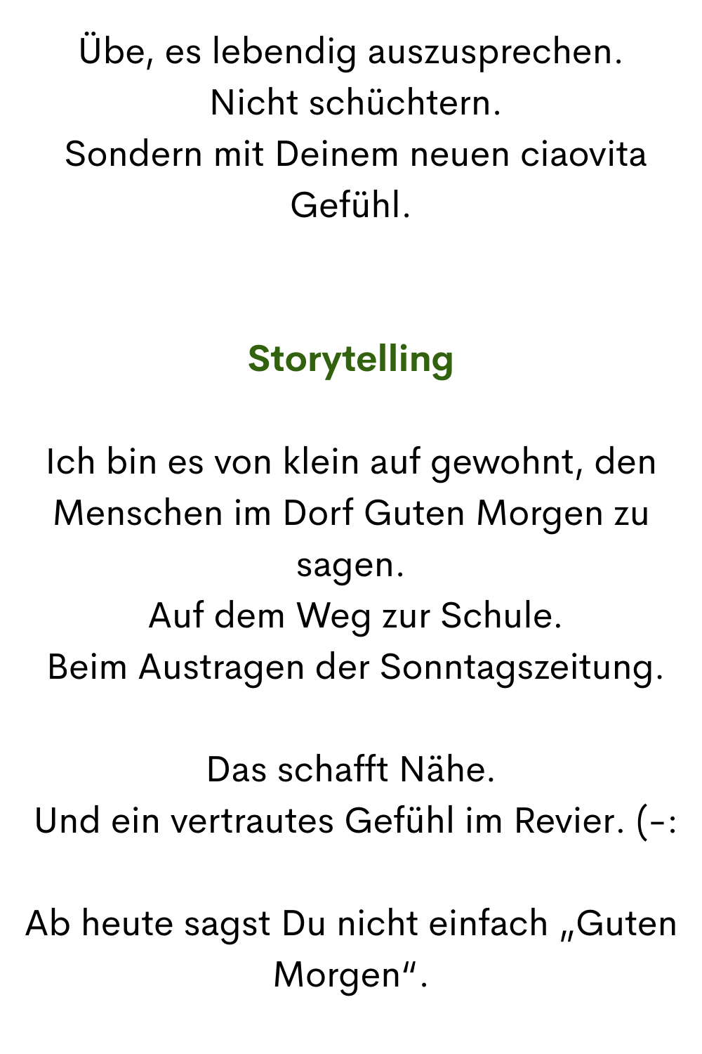 Übe, es lebendig auszusprechen.
 Nicht schüchtern.
 Sondern mit Deinem neuen ciaovita Gefühl.
Storytelling
Ich bin es von klein auf gewohnt, den Menschen im Dorf Guten Morgen zu sagen.
 Auf dem Weg zur Schule.
 Beim Austragen der Sonntagszeitung.
Das schafft Nähe.
 Und ein vertrautes Gefühl im Revier. (-:
Ab heute sagst Du nicht einfach „Guten Morgen“.
