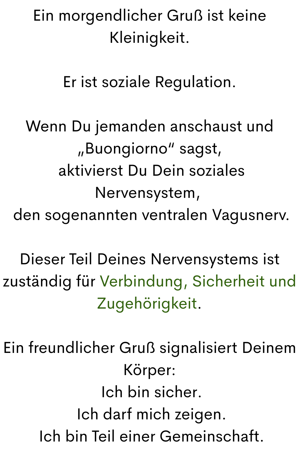 Ein morgendlicher Gruß ist keine Kleinigkeit.
Er ist soziale Regulation.
Wenn Du jemanden anschaust und „Buongiorno“ sagst,
 aktivierst Du Dein soziales Nervensystem, 
 den sogenannten ventralen Vagusnerv.
Dieser Teil Deines Nervensystems ist zuständig für Verbindung, Sicherheit und Zugehörigkeit.
Ein freundlicher Gruß signalisiert Deinem Körper:
 Ich bin sicher.
 Ich darf mich zeigen.
 Ich bin Teil einer Gemeinschaft.
