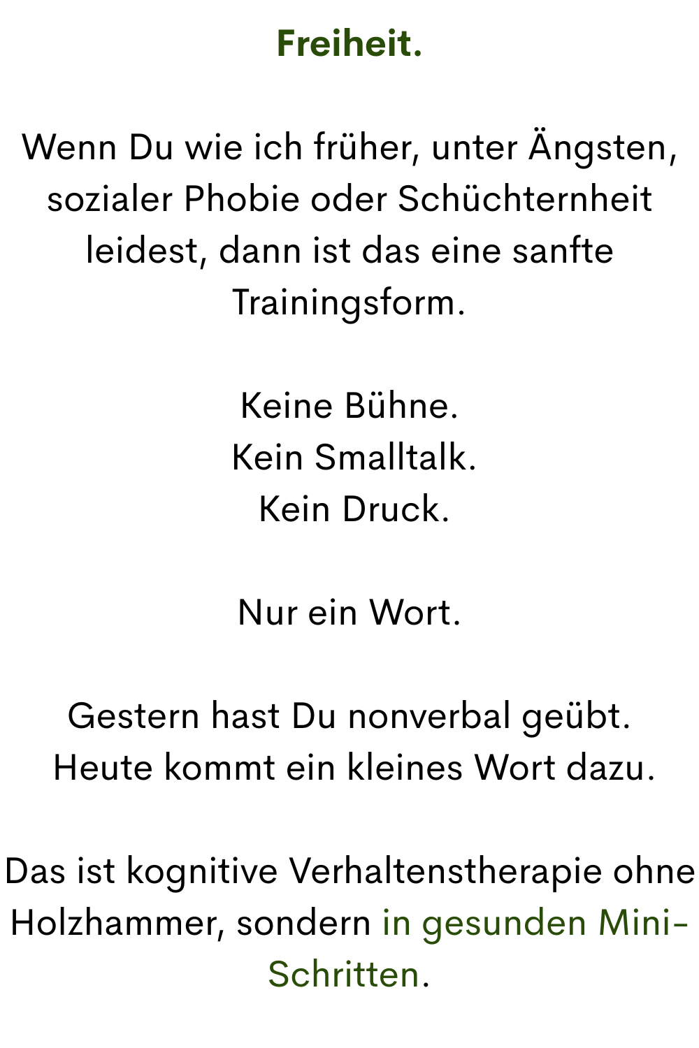 Freiheit.
Wenn Du wie ich früher, unter Ängsten, sozialer Phobie oder Schüchternheit leidest, dann ist das eine sanfte Trainingsform.
Keine Bühne.
 Kein Smalltalk.
 Kein Druck.
Nur ein Wort.
Gestern hast Du nonverbal geübt.
 Heute kommt ein kleines Wort dazu.
Das ist kognitive Verhaltenstherapie ohne Holzhammer, sondern in gesunden Mini-Schritten.

