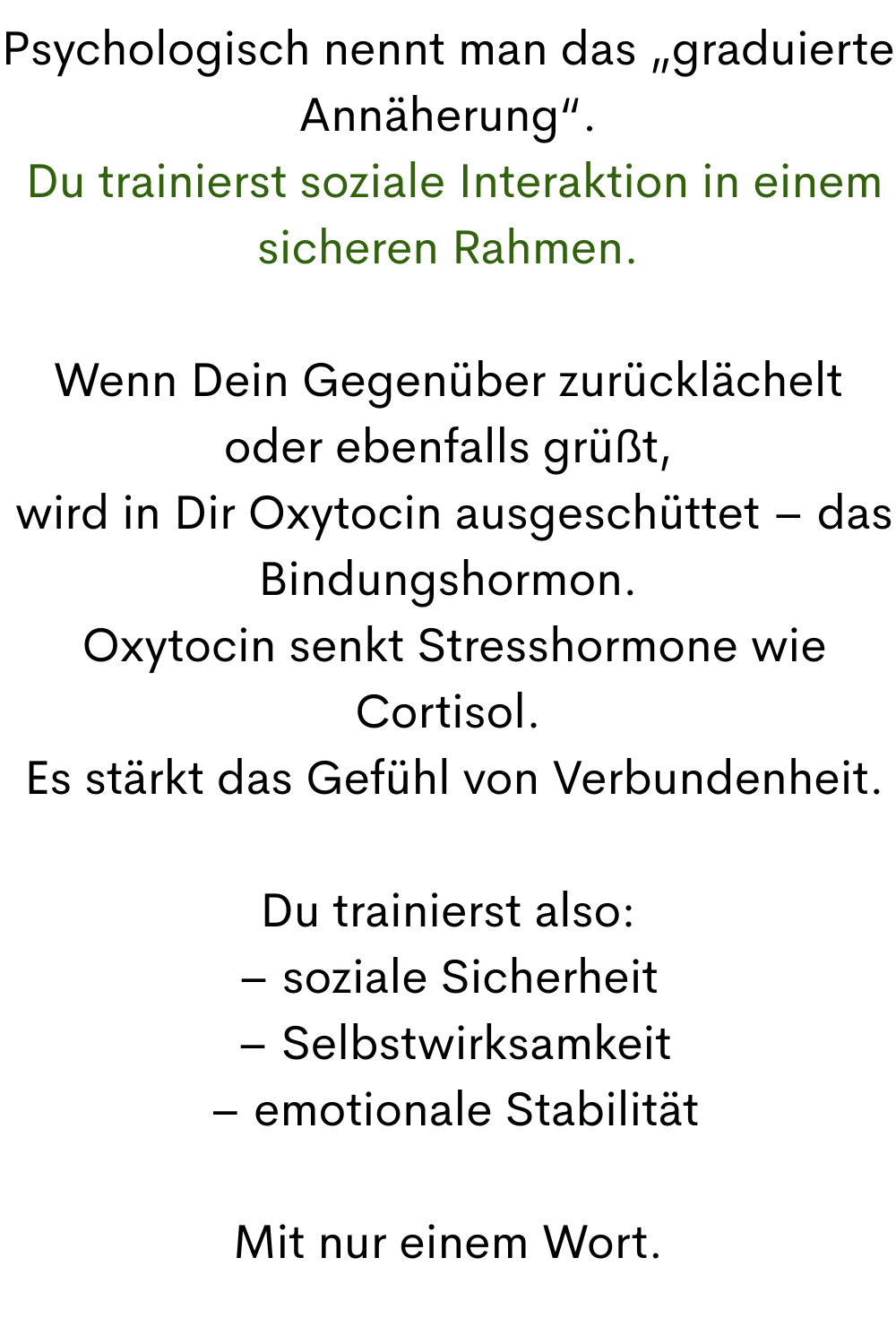 Psychologisch nennt man das „graduierte Annäherung“.
 Du trainierst soziale Interaktion in einem sicheren Rahmen.
Wenn Dein Gegenüber zurücklächelt oder ebenfalls grüßt,
 wird in Dir Oxytocin ausgeschüttet – das Bindungshormon.
 Oxytocin senkt Stresshormone wie Cortisol.
 Es stärkt das Gefühl von Verbundenheit.
Du trainierst also:
– soziale Sicherheit
 – Selbstwirksamkeit
 – emotionale Stabilität
Mit nur einem Wort.
