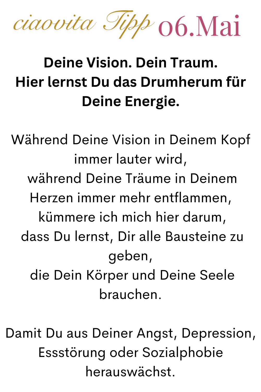 ciaovita Tipp  06.Mai
Deine Vision. Dein Traum.
Hier lernst Du das Drumherum für Deine Energie.
Während Deine Vision in Deinem Kopf immer lauter wird,
 während Deine Träume in Deinem Herzen immer mehr entflammen,
 kümmere ich mich hier darum,
 dass Du lernst, Dir alle Bausteine zu geben,
 die Dein Körper und Deine Seele brauchen.
Damit Du aus Deiner Angst, Depression, Essstörung oder Sozialphobie herauswächst.