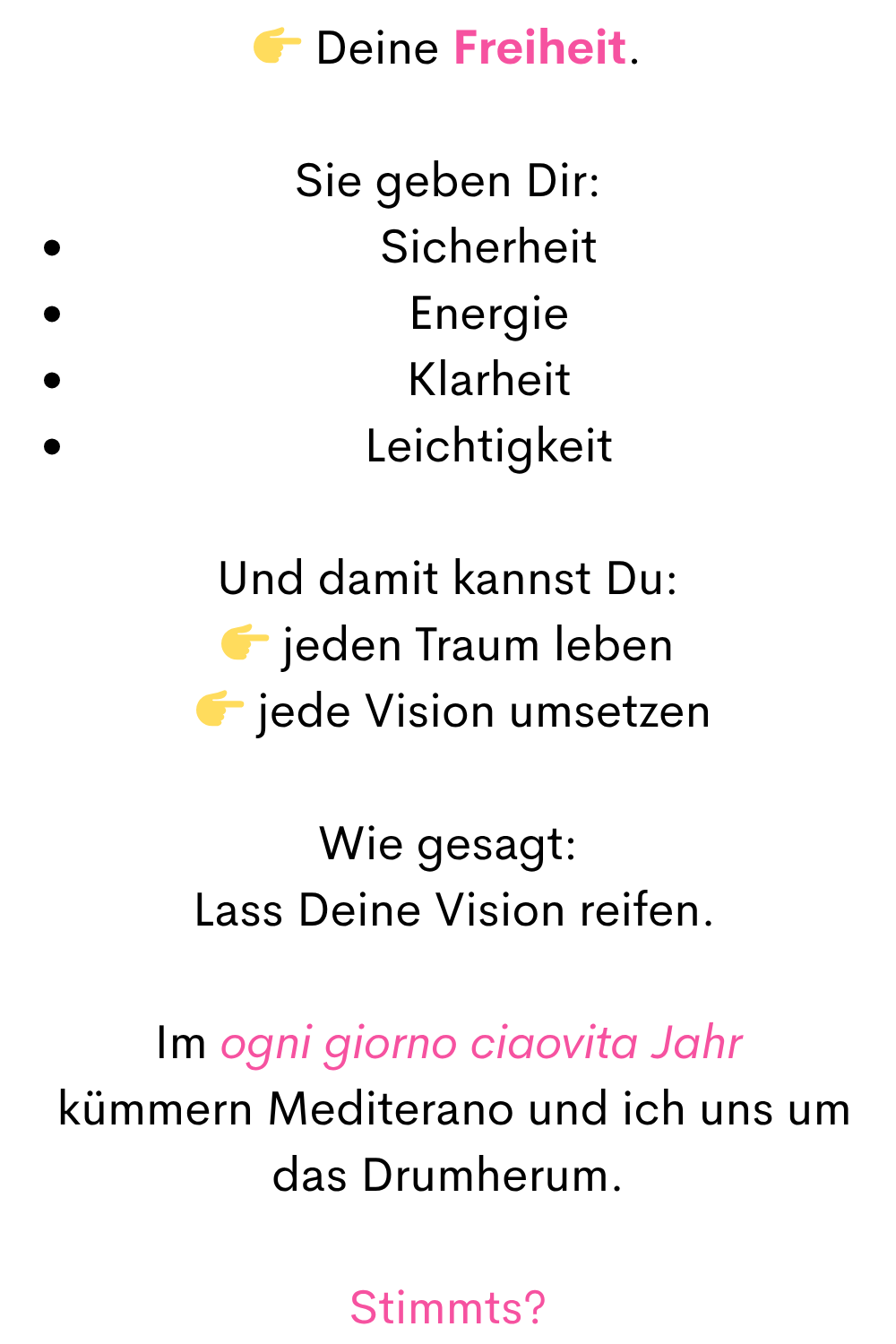  Deine Freiheit.
Sie geben Dir:
Sicherheit
Energie
Klarheit
Leichtigkeit
Und damit kannst Du:
 jeden Traum leben
  jede Vision umsetzen
Wie gesagt:
 Lass Deine Vision reifen.
Im ogni giorno ciaovita Jahr
 kümmern Mediterano und ich uns um das Drumherum.
Stimmts?
