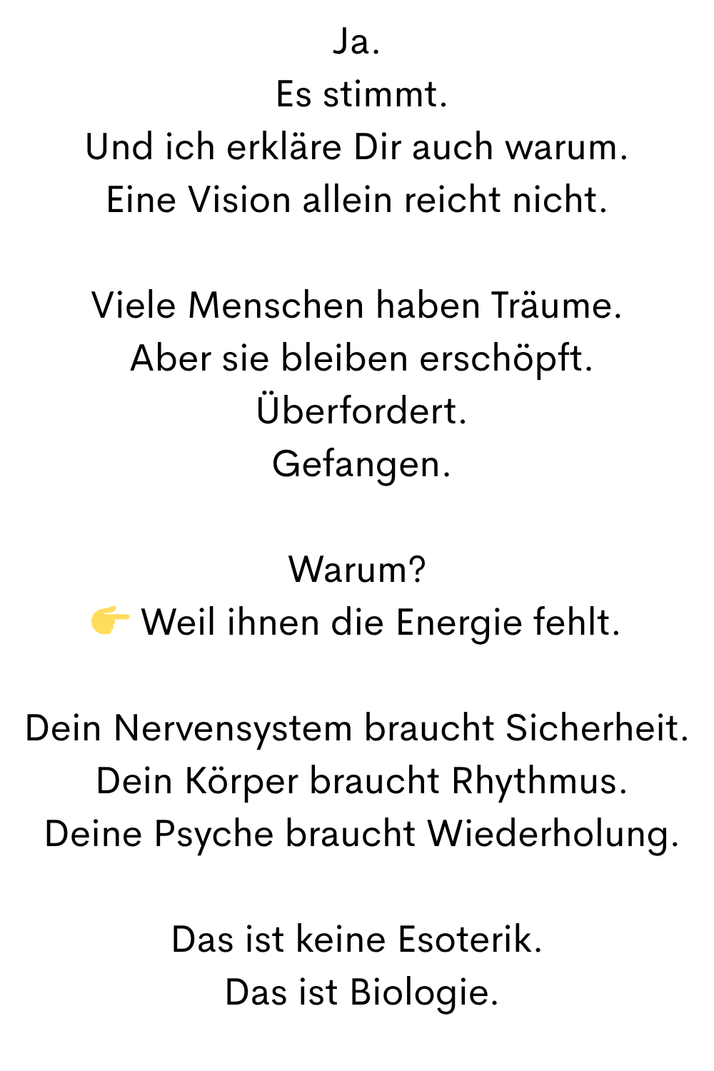 Ja.
 Es stimmt.
Und ich erkläre Dir auch warum.
Eine Vision allein reicht nicht.
Viele Menschen haben Träume.
 Aber sie bleiben erschöpft.
 Überfordert.
 Gefangen.
Warum?
 Weil ihnen die Energie fehlt.
Dein Nervensystem braucht Sicherheit.
 Dein Körper braucht Rhythmus.
 Deine Psyche braucht Wiederholung.
Das ist keine Esoterik.
 Das ist Biologie.
