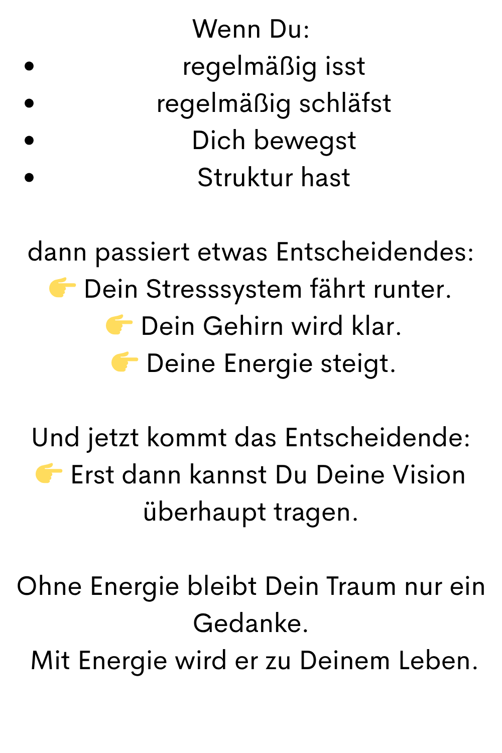 Wenn Du:
regelmäßig isst
regelmäßig schläfst
Dich bewegst
Struktur hast
dann passiert etwas Entscheidendes:
 Dein Stresssystem fährt runter.
  Dein Gehirn wird klar.
  Deine Energie steigt.
Und jetzt kommt das Entscheidende:
 Erst dann kannst Du Deine Vision überhaupt tragen.
Ohne Energie bleibt Dein Traum nur ein Gedanke.
 Mit Energie wird er zu Deinem Leben.
