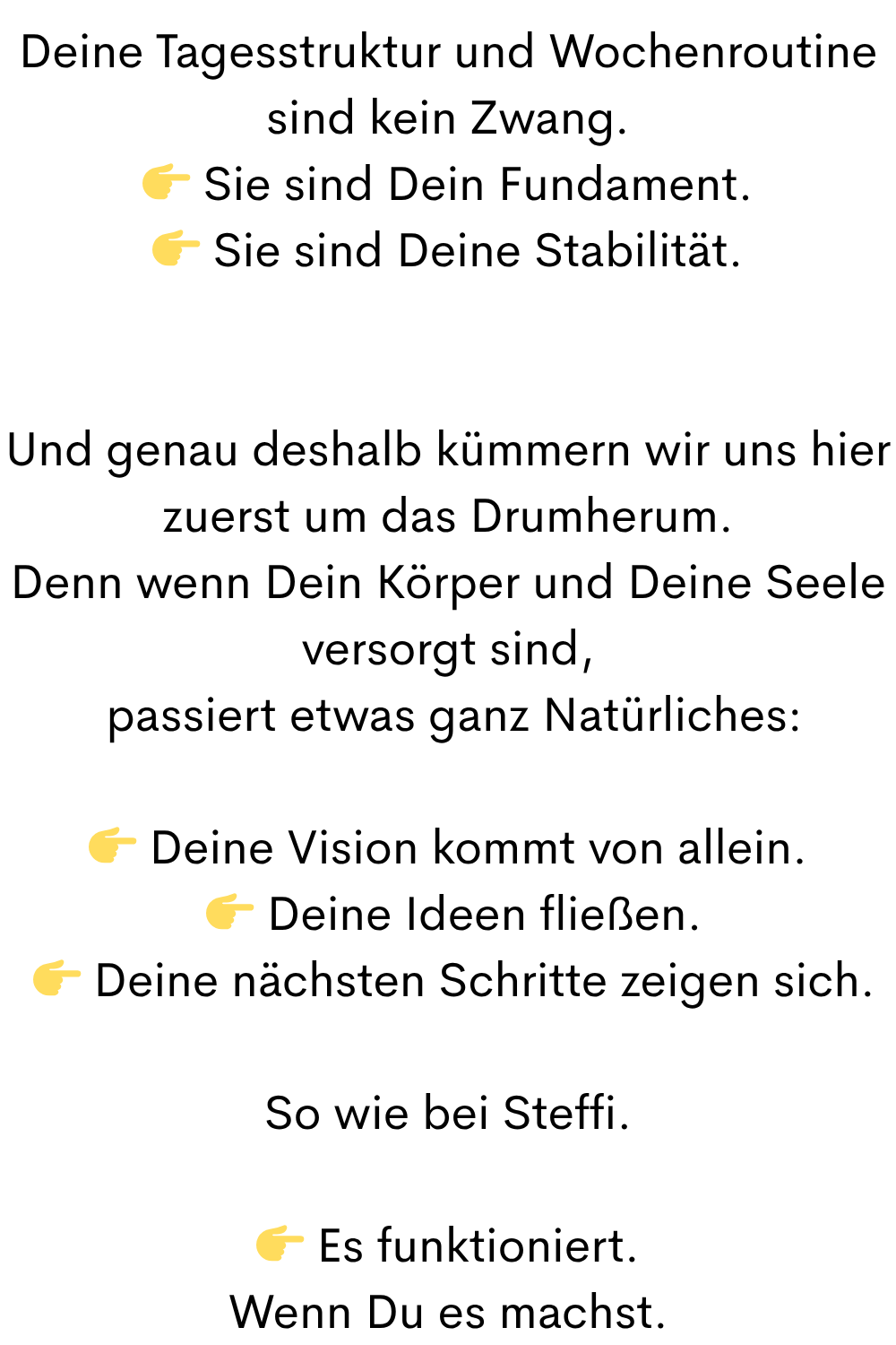 Deine Tagesstruktur und Wochenroutine sind kein Zwang.
 Sie sind Dein Fundament.
 Sie sind Deine Stabilität.
Und genau deshalb kümmern wir uns hier zuerst um das Drumherum.
Denn wenn Dein Körper und Deine Seele versorgt sind,
 passiert etwas ganz Natürliches:
 Deine Vision kommt von allein.
  Deine Ideen fließen.
  Deine nächsten Schritte zeigen sich.
So wie bei Steffi.
 Es funktioniert.
Wenn Du es machst.
