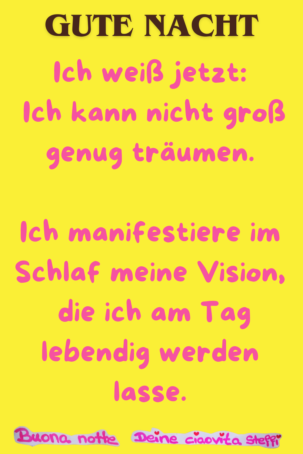 Gute Nacht
Ich weiß jetzt:
Ich kann nicht groß genug träumen.
Ich manifestiere im Schlaf meine Vision,
die ich am Tag lebendig werden lasse.
Buonanotte, Deine ciaovita Steffi