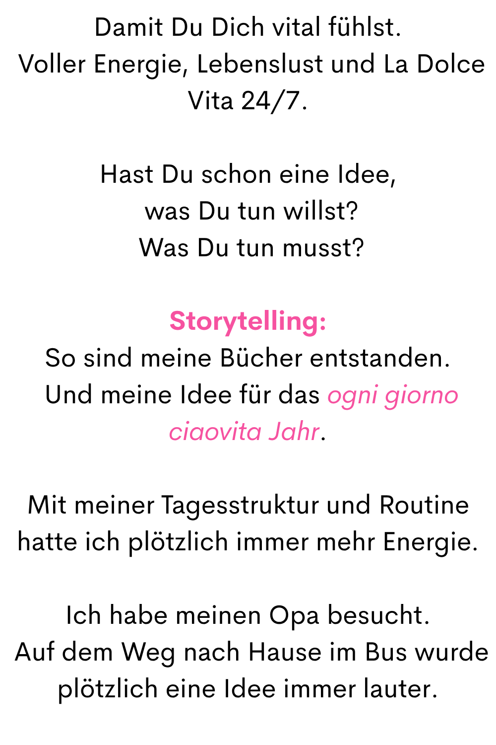 Damit Du Dich vital fühlst.
 Voller Energie, Lebenslust und La Dolce Vita 24/7.
Hast Du schon eine Idee,
 was Du tun willst?
 Was Du tun musst?
Storytelling:
So sind meine Bücher entstanden.
 Und meine Idee für das ogni giorno ciaovita Jahr.
Mit meiner Tagesstruktur und Routine hatte ich plötzlich immer mehr Energie.
Ich habe meinen Opa besucht.
 Auf dem Weg nach Hause im Bus wurde plötzlich eine Idee immer lauter.
