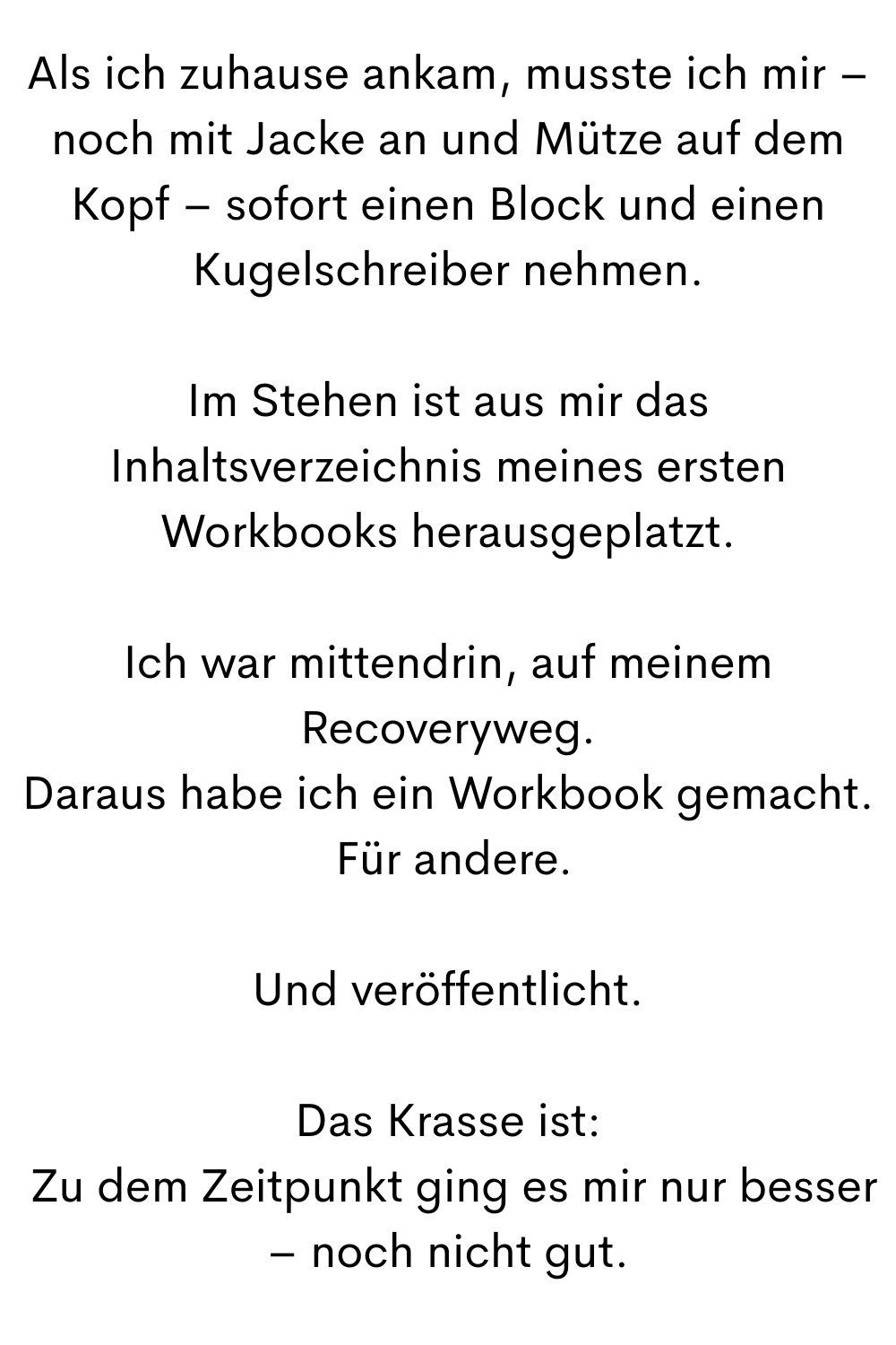 Als ich zuhause ankam, musste ich mir – noch mit Jacke an und Mütze auf dem Kopf – sofort einen Block und einen Kugelschreiber nehmen.
Im Stehen ist aus mir das Inhaltsverzeichnis meines ersten Workbooks herausgeplatzt.
Ich war mittendrin, auf meinem Recoveryweg.
Daraus habe ich ein Workbook gemacht.
 Für andere.
Und veröffentlicht.
Das Krasse ist:
 Zu dem Zeitpunkt ging es mir nur besser – noch nicht gut.
