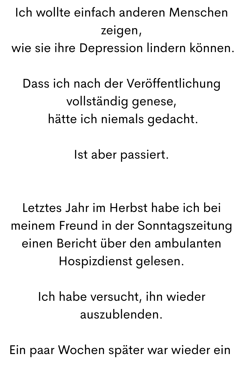 Ich wollte einfach anderen Menschen zeigen,
 wie sie ihre Depression lindern können.
Dass ich nach der Veröffentlichung vollständig genese,
 hätte ich niemals gedacht.
Ist aber passiert.
Letztes Jahr im Herbst habe ich bei meinem Freund in der Sonntagszeitung einen Bericht über den ambulanten Hospizdienst gelesen.
Ich habe versucht, ihn wieder auszublenden.
Ein paar Wochen später war wieder ein 
