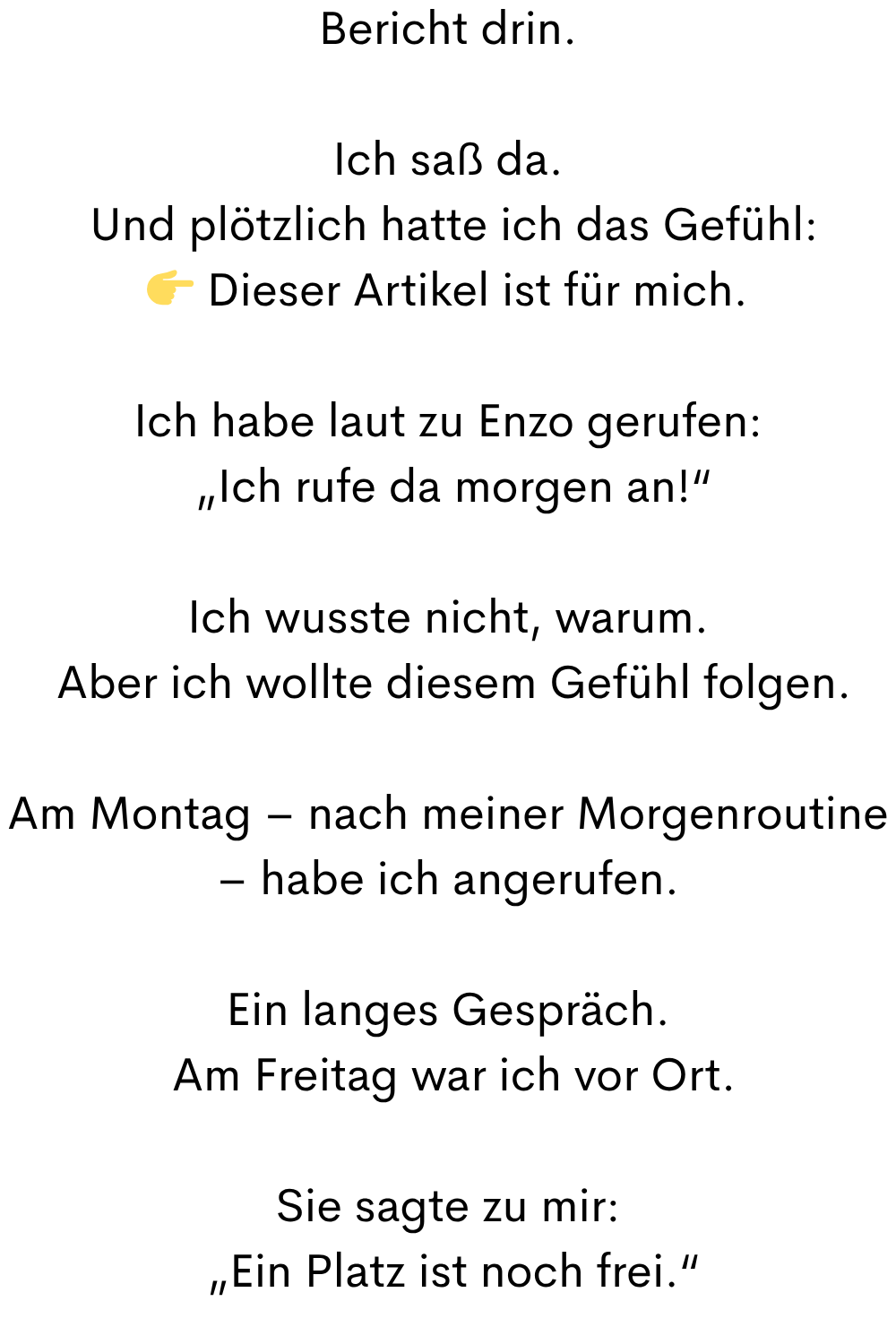 Bericht drin.
Ich saß da.
 Und plötzlich hatte ich das Gefühl:
 Dieser Artikel ist für mich.
Ich habe laut zu Enzo gerufen:
 „Ich rufe da morgen an!“
Ich wusste nicht, warum.
 Aber ich wollte diesem Gefühl folgen.
Am Montag – nach meiner Morgenroutine – habe ich angerufen.
Ein langes Gespräch.
 Am Freitag war ich vor Ort.
Sie sagte zu mir:
 „Ein Platz ist noch frei.“
